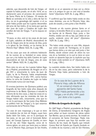 39
Madrid a vista de gato
además, que descendía de Iván de Vargas –el
capitán lo había jurado, en el año 1616, en su
declaración para el proceso de canonización
de Santa María de la Cabeza–. El interés de
Bleda se centraba en la vida y obra de San Isi-
dro, no en la genealogía del capitán: si el ca-
pitán había jurado que los Lujanes descendían
del amo de San Isidro, él no tenía por qué du-
dar: Juan de Luján y Catalina de Luján des-
cendían de Iván de Vargas. Y así lo expuso en
su libro:
“El pozo, se dice, está en las casas de don Juan
de Luján, caballero de Madrid, descendiente de
Iván de Vargas amo de los siervos de Dios, junto
a la iglesia de San Andrés, en los barrios de la
Morería Vieja” (Bleda 1622, lib. 2, pág 198).
“En las casas que eran de ordinaria habitación
de los nuncios de su Santidad en estos reinos,
que son y las habita hoy doña Catalina de Luján
descendiente de Iván de Vargas, amo de estos
santos” (Bleda 1622, lib. 2, pág 236).
Pero esto no era así, los Lujanes habían llega-
do a Madrid, procedentes de Aragón en el si-
glo XIV y únicamente la rama de Juan de
Luján, la de la Morería, había emparentado
con los Vargas, en el año 1441, como hemos
dicho; la rama de Catalina de Luján no había
entroncado nunca con ese linaje.
El cronista Jerónimo de Quintana publicó una
biografía de San Isidro siete años después de
imprimirse la de Bleda. Quintana sí estudió la
historia de las dos casas, y dejó las cosas en su
sitio afirmando que las viviendas de Iván de
Vargas habían sido, únicamente, unas que tu-
vo en la parroquia de San Justo (hoy Bibliote-
ca pública Iván de Vargas) y la que estamos
comentando de la Morería Vieja:
“La casa de este mayorazgo y la que se tiene
por tradición fue de Iván de Vargas, cuyas here-
dades labró San Isidro, son en la parroquia de
San Justo, en las que vivió el licenciado Bohor-
ques, del Consejo Supremo de Castilla, en tiem-
po del rey don Felipe Segundo, cerca de la
misma iglesia, sin otras que tenía para su labran-
za en la Morería Vieja, parroquia de San Andrés,
donde se ve un aposento en bajo con su chime-
nea a lo antiguo en que se cree vivió el bendito
Santo” (Quintana 1629, lib. 2, pág. 285v.).
Y confirmó que San Isidro había vivido en dos
casas distintas, una en la Morería Vieja, des-
pués de casado, y otra junto a San Andrés:
“Estando un día nuestro glorioso Santo en el
campo y la bendita María en su casa, que era en
los barrios de la Morería Vieja, junto a San
Andrés, estaba con ella su hijo, que debía ser pe-
queño, andando cerca del pozo” (Quintana
1629, lib. 2, pág. 130r.).
“Por haber vivido siempre en esta Villa, después
que volvió casado de Torrelaguna, en la parte
que hemos dicho y en otra que está junto a San
Andrés, donde vivieron antes de ahora los nun-
cios de su Santidad, en la cual se tiene en vene-
ración un aposento bajo por la tradición que hay
de haber vivido también en él” (Quintana 1629,
lib. 2, pág. 130v.).
La cuestión estaba clara, San Isidro había vivi-
do en las dos casas, pero solamente la de la
Morería Vieja había pertenecido a Iván de
Vargas.
El libro de Gregorio de Argáiz
En 1667 llegó a Madrid, procedente de Burgo
de Osma, el benedictino Gregorio de Argáiz
para editar un buen número de obras sobre
San Benito, que ya tenía escritas. Se instaló en
el convento de Santo Domingo. Nada más
llegar, lo primero que hizo fue escribir una
historia de los reyes de España que intituló
Corona Real de España por España fundada en
el crédito de los muertos y vida de San Hieroteo,
En la casa de los Lujanes de la
Morería Vieja, calle de Alfonso
VI, se conservó intacto el
aposento del Santo hasta
1693. Había pertenecido a los
Vargas, y en el año 1441 pasó
por dote a los Lujanes.
 