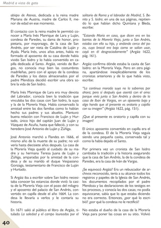 Madrid a vista de gato
40
obispo de Atenas, dedicada a la reina madre
Mariana de Austria, madre de Carlos II, me-
nor de edad en ese momento.
El contacto con la reina madre le permitió co-
nocer a María Inés Manrique de Lara y Luján,
condesa de Paredes, su dama de honor, pro-
pietaria, por mayorazgo, de la casa de San
Andrés, por ser nieta de Catalina de Luján y
Ayala. María Inés, unos años antes, había re-
formado el aposento de su casa donde había
vivido San Isidro y lo había convertido en ca-
pilla dedicada al Santo. Argáiz, venido de Bur-
gos, no conocía muy bien las costumbres
madrileñas, pero con el apoyo de la condesa
de Paredes y los datos almacenados por el
padre Mendoza decidió escribir una obra so-
bre la vida de San Isidro.
María Inés Manrique de Lara era muy devota
del Labrador, conocía bien la tradición que
vinculaba las dos casas con San Isidro, la suya
y la de la Morería Vieja. Había conservado la
amistad entre las dos familias como lo habían
hecho sus padres y sus abuelos. Mantuvo
buena relación con Francisco de Luján y Hur-
tado, único hijo del capitán Juan de Luján y
Vázquez de Acuña, hasta que falleció, y con su
heredero José Antonio de Luján y Zúñiga.
José Antonio marchó a Flandes en 1666, el
mismo año de la muerte de su padre; no vol-
vería hasta diecisiete años después. La casa de
la Morería Vieja quedó al cuidado de su ma-
dre y su hermana Teresa Juana de Luján y
Zúñiga, amparadas por la amistad de la con-
desa y de su marido el duque Vespasiano
Gonzaga, testamentario de Francisco de Luján
y Hurtado.
Si Argáiz iba a escribir sobre San Isidro necesi-
taba conocer las estancias donde vivió: la casi-
ta de la Morería Vieja con el pozo del milagro
y el aposento del palacio de San Andrés, con-
vertido en capilla desde el año 1664. La con-
desa le llevaría a verlos y le contaría su
historia.
En 1671 salió al público el libro de Argáiz, ti-
tulado La soledad y el campo laureados por el
solitario de Roma y el labrador de Madrid, S. Be-
nito y S. Isidro; en una de sus páginas, repitien-
do lo que habían dicho Quintana y Bleda,
escribe:
“Estando María en casa, que dicen era en los
barrios de la Morería Vieja, junto a San Andrés,
estaba con ella su hijo, y andando cerca del po-
zo, cuyo brocal era bajo como se solían usar,
cayó en él desgraciadamente” (Argáiz 1622,
pág. 161).
Argáiz confirma dónde estaba la casita de San
Isidro: en la Morería Vieja. Pero en otra pági-
na, apartándose inexplicablemente de los
cronistas anteriores y de lo que había visto,
escribe:
“La continua morada suya no la sabemos por
ahora; pero sí después que asentó con el amo:
porque vivía junto a San Andrés y dentro de la
casa de Iban de Vargas, en un aposento bajo y
algo hondo que al presente es oratorio y capilla
con su imagen” (Argáiz 1622, pág. 151).
¡Que al presente es oratorio y capilla con su
imagen!
El único aposento convertido en capilla era el
de la condesa. El de la Morería Vieja seguía
siendo una pequeña casita, conservada tal y
como la había dejado el Santo.
Por primera vez un cronista de San Isidro
cambiaba la tradición y la historia asegurando
que la casa de San Andrés, la de la condesa de
Paredes, era la casa de Iván de Vargas.
¿Se equivocó Argáiz? Era un rebuscador de ar-
chivos reconocido, tenía a su alcance todos los
registros y papeles de la Iglesia de San Andrés,
los documentos recopilados por el padre
Mendoza y las declaraciones de los testigos en
los procesos, y conocía las dos casas; no podía
equivocarse, sabía que lo que estaba diciendo
no era correcto. Entonces, ¿por qué lo escri-
bió? ¿por qué la condesa no le rectificó?
No estaba el dueño de la casa de la Morería
Vieja para poner las cosas en su sitio. Volvió
 