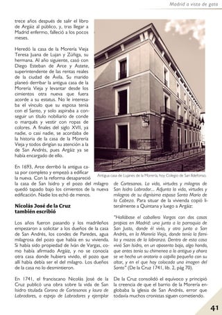41
Madrid a vista de gato
trece años después de salir el libro
de Argáiz al público, y, tras llegar a
Madrid enfermo, falleció a los pocos
meses.
Heredó la casa de la Morería Vieja
Teresa Juana de Lujan y Zúñiga, su
hermana. Al año siguiente, casó con
Diego Esteban de Arce y Astete,
superintendente de las rentas reales
de la ciudad de Ávila. Su marido
planeó derribar la antigua casa de la
Morería Vieja y levantar desde los
cimientos otra nueva que fuera
acorde a su estatus. No le interesa-
ba el vínculo que su esposa tenía
con el Santo, y solo aspiraba a con-
seguir un título nobiliario de conde
o marqués y vestir con ropas de
colores. A finales del siglo XVII, ya
nadie, o casi nadie, se acordaba de
la historia de la casa de la Morería
Vieja y todos dirigían su atención a la
de San Andrés, pues Argáiz ya se
había encargado de ello.
En 1693, Arce derribó la antigua ca-
sa por completo y empezó a edificar
la nueva. Con la reforma desapareció
la casa de San Isidro y el pozo del milagro
quedó tapado bajo los cimientos de la nueva
edificación. Nadie los echó de menos.
Nicolás José de la Cruz
también escribió
Los años fueron pasando y los madrileños
empezaron a solicitar a los dueños de la casa
de San Andrés, los condes de Paredes, agua
milagrosa del pozo que había en su vivienda.
Si había sido propiedad de Iván de Vargas, co-
mo había afirmado Argáiz, y no se conocía
otra casa donde hubiera vivido, el pozo que
allí había debía ser el del milagro. Los dueños
de la casa no lo desmintieron.
En 1741, el franciscano Nicolás José de la
Cruz publicó una obra sobre la vida de San
Isidro titulada Corona de Cortesanos y lauro de
Labradores, o espejo de Labradores y ejemplar
de Cortesanos. La vida, virtudes y milagros de
San Isidro Labrador... Adjunta la vida, virtudes y
milagros de su dignísima esposa Santa María de
la Cabeza. Para situar de la vivienda copió li-
teralmente a Quintana y luego a Argáiz:
“Hallábase el caballero Vargas con dos casas
propias en Madrid: una junto a la parroquia de
San Justo, donde él vivía, y otra junto a San
Andrés, en la Morería Vieja, donde tenía la fami-
lia y mozos de la labranza. Dentro de esta casa
vivió San Isidro, en un aposento bajo, algo hondo,
que antes tenía su chimenea a lo antiguo y ahora
se ve hecho un oratorio o capilla pequeña con su
altar, y en el que hay colocada una imagen del
Santo” (De la Cruz 1741, lib. 2, pág 70).
De la Cruz consolidó el equívoco y principió
la creencia de que el barrio de la Morería en-
globaba la iglesia de San Andrés, error que
todavía muchos cronistas siguen cometiendo.
Antigua casa de Lujanes de la Morería, hoy Colegio de San Ildefonso.
 