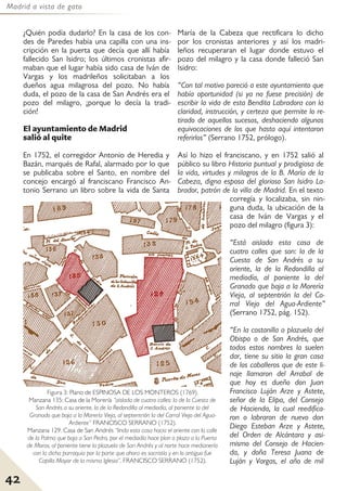 Madrid a vista de gato
42
¿Quién podía dudarlo? En la casa de los con-
des de Paredes había una capilla con una ins-
cripción en la puerta que decía que allí había
fallecido San Isidro; los últimos cronistas afir-
maban que el lugar había sido casa de Iván de
Vargas y los madrileños solicitaban a los
dueños agua milagrosa del pozo. No había
duda, el pozo de la casa de San Andrés era el
pozo del milagro, ¡porque lo decía la tradi-
ción!
El ayuntamiento de Madrid
salió al quite
En 1752, el corregidor Antonio de Heredia y
Bazán, marqués de Rafal, alarmado por lo que
se publicaba sobre el Santo, en nombre del
concejo encargó al franciscano Francisco An-
tonio Serrano un libro sobre la vida de Santa
María de la Cabeza que rectificara lo dicho
por los cronistas anteriores y así los madri-
leños recuperaran el lugar donde estuvo el
pozo del milagro y la casa donde falleció San
Isidro:
“Con tal motivo pareció a este ayuntamiento que
había oportunidad (si ya no fuese precisión) de
escribir la vida de esta Bendita Labradora con la
claridad, instrucción, y certeza que permite lo re-
tirado de aquellos sucesos, deshaciendo algunas
equivocaciones de los que hasta aquí intentaron
referirlos” (Serrano 1752, prólogo).
Así lo hizo el franciscano, y en 1752 salió al
público su libro Historia puntual y prodigiosa de
la vida, virtudes y milagros de la B. María de la
Cabeza, digna esposa del glorioso San Isidro La-
brador, patrón de la villa de Madrid. En el texto
corregía y localizaba, sin nin-
guna duda, la ubicación de la
casa de Iván de Vargas y el
pozo del milagro (figura 3):
“Está aislada esta casa de
cuatro calles que son: la de la
Cuesta de San Andrés a su
oriente, la de la Redondilla al
mediodía, al poniente la del
Granado que baja a la Morería
Vieja, al septentrión la del Co-
rral Viejo del Agua-Ardiente”
(Serrano 1752, pág. 152).
“En la costanilla o plazuela del
Obispo o de San Andrés, que
todos estos nombres la suelen
dar, tiene su sitio la gran casa
de los caballeros que de este li-
naje llamaron del Arrabal de
que hoy es dueño don Juan
Francisco Luján Arze y Astete,
señor de la Elipa, del Consejo
de Hacienda, la cual reedifica-
ron o labraron de nuevo don
Diego Esteban Arze y Astete,
del Orden de Alcántara y asi-
mismo del Consejo de Hacien-
da, y doña Teresa Juana de
Luján y Vargas, el año de mil
Figura 3: Plano de ESPINOSA DE LOS MONTEROS (1769).
Manzana 135: Casa de la Morería “aislada de cuatro calles: la de la Cuesta de
San Andrés a su oriente, la de la Redondilla al mediodía, al poniente la del
Granado que baja a la Morería Vieja, al septentrión la del Corral Viejo del Agua-
Ardiente” FRANCISCO SERRANO (1752).
Manzana 129. Casa de San Andrés “linda esta casa hacia el oriente con la calle
de la Palma que baja a San Pedro, por el mediodía hace plan o plaza a la Puerta
de Moros, al poniente tiene la plazuela de San Andrés y al norte hace medianería
con la dicha parroquia por la parte que ahora es sacristía y en lo antiguo fue
Capilla Mayor de la misma Iglesia”. FRANCISCO SERRANO (1752).
 