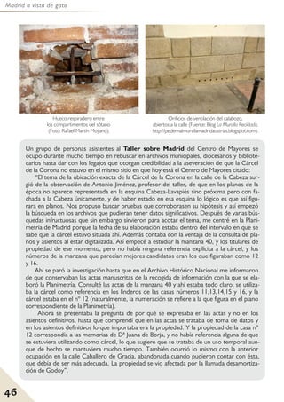 Madrid a vista de gato
46
Un grupo de personas asistentes al Taller sobre Madrid del Centro de Mayores se
ocupó durante mucho tiempo en rebuscar en archivos municipales, diocesanos y bibliote-
carios hasta dar con los legajos que otorgan credibilidad a la aseveración de que la Cárcel
de la Corona no estuvo en el mismo sitio en que hoy está el Centro de Mayores citado:
“El tema de la ubicación exacta de la Cárcel de la Corona en la calle de la Cabeza sur-
gió de la observación de Antonio Jiménez, profesor del taller, de que en los planos de la
época no aparece representada en la esquina Cabeza-Lavapiés sino próxima pero con fa-
chada a la Cabeza únicamente, y de haber estado en esa esquina lo lógico es que así figu-
rara en planos. Nos propuso buscar pruebas que corroborasen su hipótesis y así empezó
la búsqueda en los archivos que pudieran tener datos significativos. Después de varias bús-
quedas infructuosas que sin embargo sirvieron para acotar el tema, me centré en la Plani-
metría de Madrid porque la fecha de su elaboración estaba dentro del intervalo en que se
sabe que la cárcel estuvo situada ahí. Además contaba con la ventaja de la consulta de pla-
nos y asientos al estar digitalizada. Así empecé a estudiar la manzana 40, y los titulares de
propiedad de ese momento, pero no había ninguna referencia explícita a la cárcel, y los
números de la manzana que parecían mejores candidatos eran los que figuraban como 12
y 16.
Ahí se paró la investigación hasta que en el Archivo Histórico Nacional me informaron
de que conservaban las actas manuscritas de la recogida de información con la que se ela-
boró la Planimetría. Consulté las actas de la manzana 40 y ahí estaba todo claro, se utiliza-
ba la cárcel como referencia en los linderos de las casas números 11,13,14,15 y 16, y la
cárcel estaba en el nº 12 (naturalmente, la numeración se refiere a la que figura en el plano
correspondiente de la Planimetría).
Ahora se presentaba la pregunta de por qué se expresaba en las actas y no en los
asientos definitivos, hasta que comprendí que en las actas se trataba de toma de datos y
en los asientos definitivos lo que importaba era la propiedad. Y la propiedad de la casa nº
12 correspondía a las memorias de Dª Juana de Borja, y no había referencia alguna de que
se estuviera utilizando como cárcel, lo que sugiere que se trataba de un uso temporal aun-
que de hecho se mantuviera mucho tiempo. También ocurrió lo mismo con la anterior
ocupación en la calle Caballero de Gracia, abandonada cuando pudieron contar con ésta,
que debía de ser más adecuada. La propiedad se vio afectada por la llamada desamortiza-
ción de Godoy”.
Orificios de ventilación del calabozo,
abiertos a la calle (Fuente: Blog La Muralla Reciclada,
http://pedernalmurallamadridaustrias.blogspot.com).
Hueco respiradero entre
los compartimentos del sótano
(Foto: Rafael Martín Moyano).
 