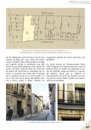47
Madrid a vista de gato
de los habitáculos serán de poco más de dos
metros de largo por uno y poco de ancho.
Como es lógico, estas celdas estaban cerradas
por puertas, siendo la ventilación muy defi-
ciente. El que podía pagárselo tenía opción de
poner una vela o cabo de sebo. En cierta eta-
pa estuvo allí encerrado un sacerdote con su
mujer o concubina (ese había sido el motivo
de su condena) juntos en la misma celda. To-
das y cada una de las partes del edificio, den-
tro y fuera, arriba y abajo, ofrecían un
repugnante aspecto de incuria, descuido y de-
gradación.
La cárcel estuvo en funcionamiento hasta
1834. Después de la desamortización, y por el
Estatuto Real, se vendió. Fue dedicada a cuar-
tos de viviendas, luego fue tahona y, más tar-
de taberna, hasta que la adquirió el
Ayuntamiento con el fin de construir un Cen-
tro para la tercera Edad, función que desem-
peña en la actualidad.
Manzana 40 de la Planimetría General, con la situación de la casa nº 12.
Corresponde en la actualidad al inmueble de la calle de la Cabeza, número 16.
Inmueble actual de la calle de la Cabeza, número 16.
 