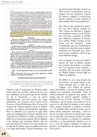 Madrid a vista de gato
48
Sabemos que la Inquisición en Madrid utilizó
varios tipos de cárceles, además de los pro-
pios calabozos en la parte baja de los tribuna-
les de la Inquisición, y uno se pensó
específicamente para los presos de rango
eclesiástico. Se conocían como Cárcel de la
Corona o Cárcel Eclesiástica de la Corona. En
el plano de Texeira aparece como un edificio
normal, sin ninguna particularidad específica.
Pero sí sabemos que, durante el siglo XVII,
antes de establecerse el primer tribunal de la
Inquisición en Madrid en 1650, ya existían cár-
celes de la corona para separar de los seglares
a los clérigos que cometían delitos. Una de
esas cárceles de la corona era esta situada en
la calle de la Cabeza, que tuvo diferentes usos
a lo largo del tiempo: Cárcel Eclesiástica, cár-
cel para presos liberales cuando en
1814 fueron encarcelados aquí di-
putados de esa tendencia al grito
de "patria y religión" o cárcel para
presos realistas cuando cambia el
signo político de los que gobiernan.
Este último caso también lo descri-
be muy bien Galdós cuando en
1821 turbas de liberales y popula-
cho exaltadas entran en esta Cárcel
de la Corona y asesinan a martilla-
zos, sablazos y disparos al famoso
cura realista Matías Vinuesa (el lla-
mado cura de Tamajón) , pues
consideraban que era insuficiente la
condena de diez años que le habían
impuesto los tribunales por, entre
otras cosas, conspirar contra el ge-
neral Rafael de Riego.
Con la llegada al trono de Isabel II
parece ser que el edificio perdió
ese carácter de prisión y se utiliza-
ron sus espacios como cuadras y
cocheras. Eso es lo que comprobó
en Madrid Galdós cuando llegó en
1862 y en adelante.
El edificio es una casa Austria de
dos alturas, con patio interior y en-
trada principal por la calle de la
Cabeza. Con zócalo de granito,
muros de ladrillo y cornisa de madera sobre-
saliente con pequeñas buhardillas. Todo el
edificio presenta un aspecto muy sobrio, sin
ningún tipo de adorno exterior. Galdós la
describe así en el Gran Oriente: “la Cárcel
eclesiástica o de la Corona, que estaba en la es-
quina de la calle Real de Lavapiés y que todavía
existe, aunque destinada a cuadras y cocheras
(...). Un portalón daba entrada al patio, que no
había sufrido variaciones esenciales, y tenía en
dos de sus lados columnas de piedra para soste-
ner la crujía alta. Las prisiones estaban en el piso
bajo y en los sótanos, y consistían en calabozos
inmundos (...); dos puertecillas abiertas a un la-
do y a otro del zaguán indicaban el Cuerpo de
guardia y las habitaciones de algunos empleados
de la cárcel”.
Anuncio del Diario de Avisos de 1815, en el que se puede leer:
“las caballerizas de la calle de la Cabeza, esquina a la del Avapiés,
al lado de la cárcel de la Corona”.
 