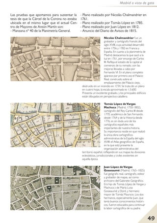 49
Madrid a vista de gato
Nicolas Chalmandrier fue un
grabador y cartógrafo francés del
siglo XVIII, cuya actividad desarrolló
entre 1756 y 1782 en Francia y
España. En cuanto a la planimetría de
Madrid destacamos la que sacó a la
luz en 1761, por encargo de Carlos
III. Refleja el estado de la capital al
comienzo de su reinado, con las
mejoras llevadas a cabo por
Fernando VI. En el plano completo
aparece por primera vez el Palacio
Real, construido sobre el
emplazamiento del Palacio viejo,
destruido en un incendio en 1734. Se trata de un plano
en cuatro hojas, la escala aproximada es 1:3.600.
Presenta un excelente grabado, y los principales edificios
están dibujados en perspectiva caballera.
Juan López deVargas
Gosseaumé (Madrid, 1765–1825)
fue geógrafo real, cartógrafo, editor
y grabador de mapas, así como
archivero del Gabinete Geográfico.
Era hijo de Tomás López de Vargas y
Machuca y de María Luisa
Gosseaumé y Doré, y hermano
mayor de Tomás Mauricio. Los dos
hermanos, especialmente Juan, que
tenía buenos conocimientos históri-
cos, fueron educados para continuar
la labor cartográfica de su padre.
Las pruebas que aportamos para sustentar la
tesis de que la Cárcel de la Corona no estaba
ubicada en el mismo lugar que el actual Cen-
tro de Mayores de Antón Martín son:
- Manzana nº 40 de la Planimetría General.
- Plano realizado por Nicolás Chalmandrier en
1761.
- Plano realizado por Tomás López en 1785.
- Plano realizado por Juan López en 1812.
- Anuncio del Diario de Avisos de 1815.
Tomás López deVargas
Machuca (Madrid, 1730-1802),
cartógrafo del Rey Carlos III desde
1770, académico de San Fernando
desde 1764 y de la Historia desde
1776, es sin duda uno de los
cartógrafos españoles más
importantes de nuestra historia.
Su importancia reside en que realizó
la única obra cartográfico-
administrativa de la España del siglo
XVIII: el Atlas geográfico de España,
en la que está presente la
organización administrativa del
territorio español, reflejando en sus mapas las divisiones
eclesiásticas, jurisdiccionales y civiles existentes en
aquella época.
 