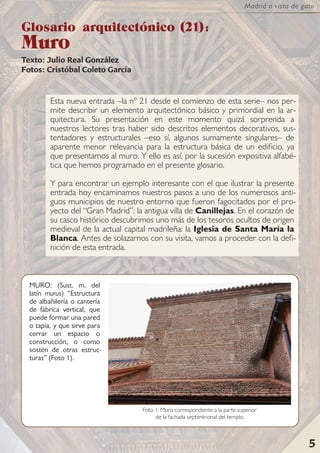 5
Madrid a vista de gato
Esta nueva entrada –la nº 21 desde el comienzo de esta serie– nos per-
mite describir un elemento arquitectónico básico y primordial en la ar-
quitectura. Su presentación en este momento quizá sorprenda a
nuestros lectores tras haber sido descritos elementos decorativos, sus-
tentadores y estructurales –eso sí, algunos sumamente singulares– de
aparente menor relevancia para la estructura básica de un edificio, ya
que presentamos al muro. Y ello es así, por la sucesión expositiva alfabé-
tica que hemos programado en el presente glosario.
Y para encontrar un ejemplo interesante con el que ilustrar la presente
entrada hoy encaminamos nuestros pasos a uno de los numerosos anti-
guos municipios de nuestro entorno que fueron fagocitados por el pro-
yecto del “Gran Madrid”: la antigua villa de Canillejas. En el corazón de
su casco histórico descubrimos uno más de los tesoros ocultos de origen
medieval de la actual capital madrileña: la Iglesia de Santa María la
Blanca. Antes de solazarnos con su visita, vamos a proceder con la defi-
nición de esta entrada.
Glosario arquitectónico (21):
Muro
Texto: Julio Real González
Fotos: Cristóbal Coleto García
5
MURO: (Sust. m. del
latín murus) “Estructura
de albañilería o cantería
de fábrica vertical, que
puede formar una pared
o tapia, y que sirve para
cerrar un espacio o
construcción, o como
sostén de otras estruc-
turas” (Foto 1).
Foto 1: Muro correspondiente a la parte superior
de la fachada septentrional del templo.
 