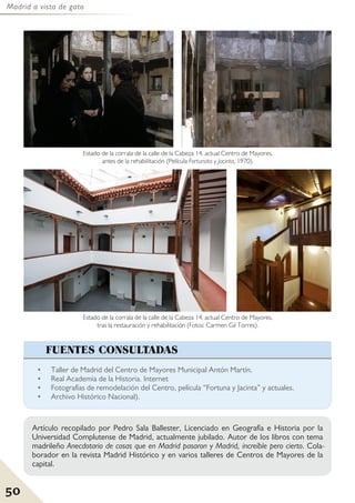Madrid a vista de gato
50
• Taller de Madrid del Centro de Mayores Municipal Antón Martín.
• Real Academia de la Historia. Internet
• Fotografías de remodelación del Centro, película “Fortuna y Jacinta” y actuales.
• Archivo Histórico Nacional).
FUENTES CONSULTADAS
Artículo recopilado por Pedro Sala Ballester, Licenciado en Geografía e Historia por la
Universidad Complutense de Madrid, actualmente jubilado. Autor de los libros con tema
madrileño Anecdotario de cosas que en Madrid pasaron y Madrid, increíble pero cierto. Cola-
borador en la revista Madrid Histórico y en varios talleres de Centros de Mayores de la
capital.
Estado de la corrala de la calle de la Cabeza 14, actual Centro de Mayores,
tras la restauración y rehabilitación (Fotos: Carmen Gil Torres).
Estado de la corrala de la calle de la Cabeza 14, actual Centro de Mayores,
antes de la rehabilitación (Película Fortunata y Jacinta, 1970).
 