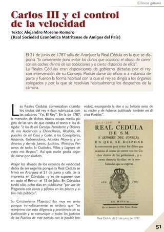Crónica gatuna
51
El 21 de junio de 1787 salía de Aranjuez la Real Cédula en la que se dis-
ponía “lo conveniente para evitar los daños que ocasiona el abuso de correr
con los coches dentro de las poblaciones y a cierta distancia de ellas”.
La Reales Cédulas eran disposiciones de gobierno dictadas por el rey
con intervención de su Consejo. Podían darse de oficio o a instancia de
parte y fueron la forma habitual con la que el rey se dirigía a los órganos
colegiados y por la que se resolvían habitualmente los despachos de la
cámara.
Carlos III y el control
de la velocidad
Las Reales Cédulas comenzaban citando
los títulos del rey e iban rubricadas con
las palabras “Yo, El Rey”. En la de 1787,
la mención de dichos títulos ocupa media pá-
gina de las seis de que consta el texto e iba di-
rigida: “a los de mi Consejo, Presidente y Oidores
de mis Audiencias y Chancillerías, Alcaldes, Al-
guaciles de mi Casa y Corte, a los Corregidores,
Asistente, Gobernadores, Alcaldes Mayores y or-
dinarios y demás Jueces, Justicias, Ministros Per-
sonas de todas la Ciudades, Villas y Lugares de
estos mis Reynos”. Así que nadie podía dejar
de darse por aludido.
Atajar los abusos de los excesos de velocidad
debía de ser urgente porque la Real Cédula se
firmó en Aranjuez el 21 de Junio y salía de la
imprenta en Córdoba –y es de suponer que
en todo el Reino– el 13 de Julio. En Córdoba
tardó sólo ocho días en publicarse “por voz de
Pregonero con caxas y pífanos en las plazas y si-
tios más públicos”.
Su Cristianísima Majestad iba muy en serio
porque inmediatamente se ordena que “se
reimprima con esta diligencia y providencia de su
publicación y se comunique a todas las Justicias
de los Pueblos de este partido con la posible bre-
vedad, encargando le den a su Señoría aviso de
su recibo y de haberse publicado también en di-
chos Pueblos”.
Texto: Alejandro Moreno Romero
(Real Sociedad Económica Matritense de Amigos del País)
Real Cédula de 21 de junio de 1787.
 
