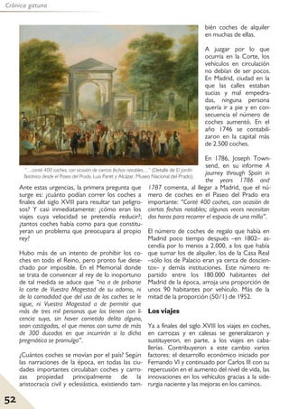 52
Crónica gatuna
Ante estas urgencias, la primera pregunta que
surge es: ¿cuánto podían correr los coches a
finales del siglo XVIII para resultar tan peligro-
sos? Y casi inmediatamente: ¿cómo eran los
viajes cuya velocidad se pretendía reducir?;
¿tantos coches había como para que constitu-
yeran un problema que preocupara al propio
rey?
Hubo más de un intento de prohibir los co-
ches en todo el Reino, pero pronto fue dese-
chado por imposible. En el Memorial donde
se trata de convencer al rey de lo inoportuno
de tal medida se aduce que “no a de pribarse
la corte de Vuestra Magestad de su adorno, ni
de la comodidad que del uso de los coches se le
sigue, ni Vuestra Magestad a de permitir que
más de tres mil personas que los tienen con li-
cencia suya, sin haver cometido delito alguno,
sean castigados, el que menos con suma de más
de 300 ducados en que incurrirán si la dicha
pregmática se promulga”.
¿Cuántos coches se movían por el país? Según
las narraciones de la época, en todas las ciu-
dades importantes circulaban coches y carro-
zas propiedad principalmente de la
aristocracia civil y eclesiástica, existiendo tam-
bién coches de alquiler
en muchas de ellas.
A juzgar por lo que
ocurría en la Corte, los
vehículos en circulación
no debían de ser pocos.
En Madrid, ciudad en la
que las calles estaban
sucias y mal empedra-
das, ninguna persona
quería ir a pie y en con-
secuencia el número de
coches aumentó. En el
año 1746 se contabili-
zaron en la capital más
de 2.500 coches.
En 1786, Joseph Town-
send, en su informe A
journey through Spain in
the years 1786 and
1787 comenta, al llegar a Madrid, que el nú-
mero de coches en el Paseo del Prado era
importante: “Conté 400 coches, con ocasión de
ciertas fechas notables; algunas veces necesitan
dos horas para recorrer el espacio de una milla”.
El número de coches de regalo que había en
Madrid poco tiempo después –en 1802– as-
cendía por lo menos a 2.000, a los que había
que sumar los de alquiler, los de la Casa Real
–sólo los de Palacio eran ya cerca de doscien-
tos– y demás instituciones. Este número re-
partido entre los 180.000 habitantes del
Madrid de la época, arroja una proporción de
unos 90 habitantes por vehículo. Más de la
mitad de la proporción (50/1) de 1952.
Los viajes
Ya a finales del siglo XVIII los viajes en coches,
en carrozas y en calesas se generalizaron y
sustituyeron, en parte, a los viajes en caba-
llerías. Contribuyeron a este cambio varios
factores: el desarrollo económico iniciado por
Fernando VI y continuado por Carlos III con su
repercusión en el aumento del nivel de vida, las
innovaciones en los vehículos gracias a la side-
rurgia naciente y las mejoras en los caminos.
“…conté 400 coches, con ocasión de ciertas fechas notables…” (Detalle de El Jardín
Botánico desde el Paseo del Prado, Luis Paret y Alcázar, Museo Nacional del Prado).
 