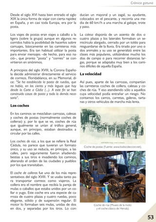 Crónica gatuna
53
Desde el siglo XVI hasta bien entrado el siglo
XIX la única forma de viajar con cierta rapidez
en España, y en casi toda Europa, era por la
posta.
Los viajes de postas eran viajes a caballo a la
ligera (sobre la grupa) aunque en algunos re-
corridos había la posibilidad de hacerlos sobre
carruajes, básicamente en las carreteras más
importantes. Era tan habitual utilizar la posta
para enviar mensajes –de hecho, para eso na-
ció–, que pronto “posta” y “correo” se con-
virtieron en sinónimos.
A principios del siglo XVIII, la Corona Españo-
la decide administrar directamente el servicio
de correos. Floridablanca, en su Memorial, di-
ce: “Se ha establecido la posta de ruedas, que
no había, en los ciento y más leguas que hay
desde la Corte a Cádiz (...). A este fin se han
construido casas de posta y todo lo demás nece-
sario".
Los coches
En los caminos se mezclaban carrozas, calesas
y coches de postas (normalmente coches de
colleras) y, por lo que se ve, coches de rúa
que igualmente se unían al tráfico general,
aunque, en principio, estaban destinados a
circular por las calles.
Los coches de rúa, a los que se refiere la Real
Cédula, no parece que tuvieran un formato
único, y su uso se reducía, en principio, a las
calles, pero seguramente fueron añadiendo
bestias a sus tiros e invadiendo los caminos,
alterando el orden de las ciudades y pueblos
por los que transitaban.
El coche de colleras fue uno de los más repre-
sentativos del siglo XVIII. Y se usaba tanto pa-
ra transportar correos como viajeros. La
collera era el nombre que recibía la pareja de
mulas o caballos que estaba unidos por un co-
llar o yugo. Este coche era una especie de ca-
rroza de cuatro plazas y cuatro ruedas, poco
elegante, sólido y de suspensión regular. El
motor lo formaban seis mulas, unidas de dos
en dos, y separadas por los tiros. Lo con-
ducían un mayoral y un zagal, su ayudante,
colocados en el pescante, y recorría una me-
dia de 60 km/h a una marcha al galope, trote
y paso.
La calesa disponía de un asiento de dos o
cuatro plazas y los laterales formaban un se-
micírculo alargado, cerrado por un toldo para
resguardarse de la lluvia. Era tirado por uno o
dos animales y su uso se generalizó entre las
clases más populares, utilizándose mucho los
días de campo o para recorrer distancias lar-
gas, porque se adaptaba muy bien a los cami-
nos difíciles de aquella España.
La velocidad
Así pues, aparte de las carrozas, compartían
las carreteras coches de collera, calesas y co-
ches de rúa. Y eso atendiendo sólo a aquellos
cuya velocidad podía entrañar un riesgo. No
contamos los carros, carretas, galeras, tarta-
nas y otros vehículos de marcha más lenta.
Coche de postas (Fuente: www.todocoleccion.net).
Coche de rúa (Museo de la moto
y el coche clásico de Hervás).
 