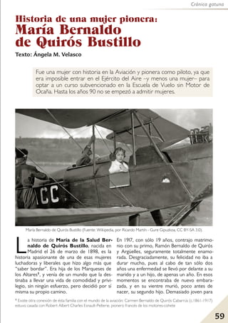 Fue una mujer con historia en la Aviación y pionera como piloto, ya que
era imposible entrar en el Ejército del Aire –y menos una mujer– para
optar a un curso subvencionado en la Escuela de Vuelo sin Motor de
Ocaña. Hasta los años 90 no se empezó a admitir mujeres.
Historia de una mujer pionera:
María Bernaldo
de Quirós Bustillo
La historia de María de la Salud Ber-
naldo de Quirós Bustillo, nacida en
Madrid el 26 de marzo de 1898, es la
historia apasionante de una de esas mujeres
luchadoras y liberales que hizo algo más que
“saber bordar”. Era hija de los Marqueses de
los Altares1, y venía de un mundo que la des-
tinaba a llevar una vida de comodidad y privi-
legio, sin ningún esfuerzo, pero decidió por sí
misma su propio camino.
En 19l7, con sólo 19 años, contrajo matrimo-
nio con su primo, Ramón Bernaldo de Quirós
y Argüelles, seguramente totalmente enamo-
rada. Desgraciadamente, su felicidad no iba a
durar mucho, pues al cabo de tan sólo dos
años una enfermedad se llevó por delante a su
marido y a un hijo, de apenas un año. En esos
momentos se encontraba de nuevo embara-
zada, y en su vientre murió, poco antes de
nacer, su segundo hijo. Demasiado joven para
Texto: Ángela M. Velasco
Crónica gatuna
59
María Bernaldo de Quirós Bustillo (Fuente: Wikipedia, por Ricardo Martín - Gure Gipuzkoa, CC BY-SA 3.0).
1 Existe otra conexión de ésta familia con el mundo de la aviación: Carmen Bernaldo de Quirós Cabarrús (c.1861-1917)
estuvo casada con Robert Albert Charles Esnault-Pelterie, pionero francés de los motores-cohete
 