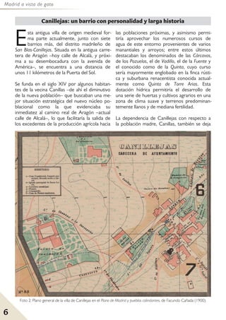 Madrid a vista de gato
6
Esta antigua villa de origen medieval for-
ma parte actualmente, junto con siete
barrios más, del distrito madrileño de
San Blas-Canillejas. Situada en la antigua carre-
tera de Aragón –hoy calle de Alcalá, y próxi-
ma a su desembocadura con la avenida de
América–, se encuentra a una distancia de
unos 11 kilómetros de la Puerta del Sol.
Se funda en el siglo XIV por algunos habitan-
tes de la vecina Canillas –de ahí el diminutivo
de la nueva población– que buscaban una me-
jor situación estratégica del nuevo núcleo po-
blacional como la que evidenciaba su
inmediatez al camino real de Aragón –actual
calle de Alcalá–, lo que facilitaría la salida de
los excedentes de la producción agrícola hacia
las poblaciones próximas, y asimismo permi-
tiría aprovechar los numerosos cursos de
agua de este entorno provenientes de varios
manantiales y arroyos; entre estos últimos
destacaban los denominados de las Cárcavas,
de los Pozuelos, el de Vadillo, el de la Fuente y
el conocido como de la Quinta, cuyo curso
sería mayormente englobado en la finca rústi-
ca y suburbana renacentista conocida actual-
mente como Quinta de Torre Arias. Esta
dotación hídrica permitiría el desarrollo de
una serie de huertas y cultivos agrarios en una
zona de clima suave y terrenos predominan-
temente llanos y de mediana fertilidad.
La dependencia de Canillejas con respecto a
la población madre, Canillas, también se deja
Canillejas: un barrio con personalidad y larga historia
Foto 2: Plano general de la villa de Canillejas en el Plano de Madrid y pueblos colindantes, de Facundo Cañada (1900).
 