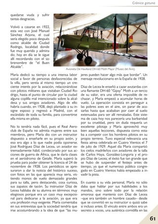 Crónica gatuna
61
quedarse viuda y sufrir
tantas desgracias.
Volvió a casarse en 1922,
esta vez con José Manuel
Sánchez Arjona, el cual
sería elegido poco después
como alcalde de Ciudad
Rodrigo, localidad donde
fue muy querido y admira-
do; hoy en día se le sigue
allí recordando con el so-
brenombre de “el Buen
Alcalde”.
María dedicó su tiempo a una intensa labor
social a favor de personas desfavorecidas de
la villa, pero sentía al mismo tiempo un cre-
ciente interés por la aviación, relacionándose
con pilotos militares que visitaban Ciudad Ro-
drigo, hasta el punto de circular por la ciudad
alguna coplilla mal intencionado sobre la alcal-
desa y sus amigos aviadores. Algo de ello
habría cuando, en 1928, dejó plantado a su in-
signe esposo y regresó a Madrid, con el
escándalo de toda su familia, para convertirse
ella misma en piloto.
No lo tendría nada fácil, pues el Real Aero-
club de España no admitía mujeres entre sus
miembros, pero María dio con un instructor
dispuesto a enseñarle en su propio avión, y
eso era algo a lo que nadie podía oponerse.
José Rodríguez Díaz de Lecea, un aviador ex-
tremadamente hábil, condecorado por sus ac-
ciones de guerra de África, que le daría clases
en el aeródromo de Getafe. María superó la
prueba para poder obtener la licencia el 24 de
noviembre de 1928. Los periódicos se apre-
suraron a dar la noticia del histórico suceso,
con fotos en las que aparecía muy seria, vis-
tiendo monos de vuelo demasiado grandes
para su talla, pero destacando, cosa curiosa,
sus zapatos de tacón. Su instructor Díaz de
Lecea hablaba de su alumna en términos muy
elogiosos porque era un caso muy excepcio-
nal para dedicarse a la aviación, ya que era
una profesión muy exigente. María comentaba
en sus entrevistas que la sociedad tendría que
irse acostumbrando a la idea de que “las mu-
jeres pueden hacer algo más que bordar”. Un
mensaje revolucionario en la España de 1928.
Díaz de Lecea le enseñó a cazar avutardas con
una flamante DH-60 “Gipsy” Moth a un tercio
de su valor, era una oferta imposible de re-
chazar, y María empezó a acumular horas de
vuelo. La operación consistía en perseguir a
las pobres aves en el aire, sin parar de aco-
sarlas hasta que acababan por caer al suelo
extenuadas para ser allí rematadas. Este siste-
ma de caza hoy nos parecería una barbaridad
por su crueldad, pero sin duda requería un
excelente pilotaje y María aprovechó muy
bien aquellas lecciones, dispuesta como esta-
ba a competir con los hombres pilotos en su
propio terreno. Tuvo especial relevancia una
fiesta aérea celebrada en Cuatro Vientos el 7
de julio de 1929. Aquel día María compartió
los cielos madrileños con aviadores de la talla
de Carlos Haya, González-Longoria y el pro-
pio Díaz de Lecea; el éxito fue tan grande que
se hubo de suspender el festejo antes de
tiempo, ya que el numeroso público congre-
gado en Cuatro Vientos había empezado a in-
vadir la pista.
En cuanto a su vida personal, María no sólo
daba que hablar por sus habilidades a los
mandos, sino sobre todo por la relación
amorosa que mantenía con Díaz de Lecea
–que era también un hombre casado– desde
que se convirtió en su instructor o quizá sabe
si incluso antes. El vínculo entre ambos era un
secreto a voces, una auténtica comidilla en las
Avioneta De Havilland DH-60 Moth Major (Museo del Aire).
 