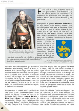 62
Crónica gatuna
reuniones de la alta sociedad, que causaba el
bochorno de su familia y también el de los ha-
bitantes de Ciudad Rodrigo, que no podían
soportar semejante desprecio hacia la perso-
na de su regidor. Aún fue mayor el escándalo
cuando, tras la llegada de la República y la
aprobación de la Ley del Divorcio, María se
convirtió en la segunda española en hacer uso
de ese derecho y acabar así de una vez por
todas con su matrimonio con Sánchez-Arjona,
o al menos eso creía ella…
Por entonces, la rebelde aristócrata había de-
jado de ser la única aviadora española. Las pri-
meras en seguirla, todavía en tiempos de
Primo de Rivera, fueron Margot Soriano y
Pilar San Miguel, que eran cuñadas. Se
mencionaba a Margot como “la bellísima hija
del general Soriano”, que había sido hasta po-
co antes Director de la Aeronaútica Nacional.
Pilar San Miguel, nieta del general Martínez
Campos, casó con Juan Antonio Ansaldo, in-
signe aviador y uno de los fundadores de la
Falange; celebraron la boda en el hangar de
Getafe, vestidos con los monos de vuelo. Juan
Antonio Ansaldo, pilotando un Havilland Puss
Month, fue a Estoril a recoger al general San-
jurjo recién iniciada la Guerra Civil, y en ese
vuelo ambos sufrieron el accidente que costó
la vida al que podría haber sido Caudillo en
lugar del general Franco.
Maria Bernaldo de Quirós Bustillo pudo con-
tar con su propio avión. Volvió a Madrid tras
la guerra, unida sentimentalmente a su antiguo
instructor, Rodríguez de Lecea, pero su situa-
ción era de lo más irregular, dado que su di-
vorcio había perdido validez y por lo tanto
volvía a estar legalmente casada con su ante-
rior marido. Además, la notoriedad que había
En los años 2013-2014, el destino me llevó
a ser guía voluntaria en el Museo de Cua-
tro Vientos durante un corto tiempo; la
experiencia fue maravillosa, pues sirvió para co-
nocer la historia de la Aviación Española y sus
personajes.
Por ejemplo, al general Alfredo Kindelán con
su larga historia como militar y aviador. Hoy
ocupa su puesto en la Real Academia de Histo-
ria; se le concedió la Medalla Aérea, y sólo
aceptó con la aprobación de don Juan de
Borbón. En 1961 Alfredo Kindelán fue recono-
cido con el título nobiliario de marqués de Kin-
delán por “los méritos contraídos por el Teniente
General del Ejército, don
Alfredo Kindelán y
Duany, que tuvo la res-
ponsabilidad directa del
mando superior de las
Fuerzas del Aire que
mantuvieron victoriosa-
mente en los cielos de
España su dominio du-
rante toda la campaña, expresándole el reconocimiento de la Nación
por los servicios prestados a la Cruzada Nacional”.
Una historia apasionante.
General Alfredo Kindelán y Duany (Fuente:
http://historiaycuriosidadqn2.blogspot.com).
Armas del marquesado de Kindelán (Fuente:
Wikipedia, por SanchoPanzaXXI, CC BY-SA 4.0).
 