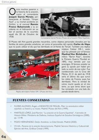 64
Crónica gatuna
• FLORES ALONSO, Ángel, e INFANTES DE MIGUEL, Pilar: La aeronáutica militar
española: su historia y su museo. Madrid: Museo del Aire (1999).
• MARTELES LÓPEZ, José Ramón: “La aviación en la Guerra Española”, V Jornadas de
Historia Militar. Ministerio de Defensa, Instituto Español de Estudios Estratégicos (2000),
pp. 13-48.
• POZO HERNÁNDEZ, Darío: Aviadoras. La Edad Dorada. Madrid (2020).
• VV.AA.: Pioneros de la aviación iberoamericana. Madrid: Servicio Histórico y Cultural del
Ejército del Aire, Gráficas Cristal (1999).
FUENTES CONSULTADAS
Otros muchos pasaron a
la historia de la aviación,
como el comandante
Joaquín García Morato, per-
teneciente al llamado “Grupo
Azul”, y su mortal accidente en
Griñón, o el coronel Ramón
Franco Bahamonde y su ac-
cidente en el hidroavión sin sa-
ber el secreto de lo ocurrido
aquél día 28 de Octubre de
1938.
El Museo del Aire guarda grandes recuerdos, como objetos personales donados por las
familias de estos grandes aviadores, así como el paracaídas del capitán Carlos de Haya,
que no pudo utilizar el día que fue derribado en el frente de Teruel. También una réplica
triplano Fokker DR-1, avión
que fue pilotado por el famoso
Manfred Von Richthofen, el
mítico “Baron Rojo”, durante
la Primera Guerra Mundial en
1892, muy temido por sus
enemigos. El famoso aviador se
ganó su apodo por haber pin-
tado su avión de ese color. Fue
condecorado con la Cruz del
Mérito. El 21 de abril de 1918
sería el último día que surcó
los cielos de Francia, pues fue
derribado. Pero la verdad de
cómo murió queda en el mis-
terio, ya que otros dicen que
fue rematado con una bala dis-
parada desde tierra.
Comandante García Morato (Museo de la Aviación Militar Española).
Réplica del triplano Fokker DR-1 (Museo del Aire).
 