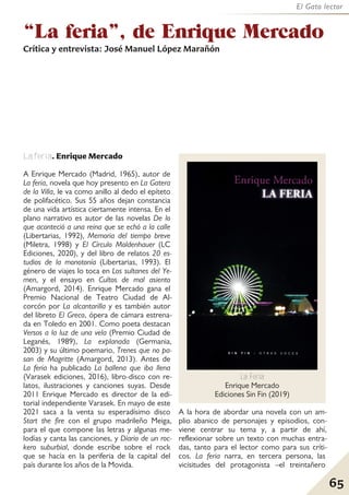 65
El Gato lector
La feria. Enrique Mercado
A Enrique Mercado (Madrid, 1965), autor de
La feria, novela que hoy presento en La Gatera
de la Villa, le va como anillo al dedo el epíteto
de polifacético. Sus 55 años dejan constancia
de una vida artística ciertamente intensa. En el
plano narrativo es autor de las novelas De lo
que aconteció a una reina que se echó a la calle
(Libertarias, 1992), Memoria del tiempo breve
(Miletra, 1998) y El Círculo Moldenhauer (LC
Ediciones, 2020), y del libro de relatos 20 es-
tudios de la monotonía (Libertarias, 1993). El
género de viajes lo toca en Los sultanes del Ye-
men, y el ensayo en Cultos de mal asiento
(Amargord, 2014). Enrique Mercado gana el
Premio Nacional de Teatro Ciudad de Al-
corcón por La alcantarilla y es también autor
del libreto El Greco, ópera de cámara estrena-
da en Toledo en 2001. Como poeta destacan
Versos a la luz de una vela (Premio Ciudad de
Leganés, 1989), La explanada (Germania,
2003) y su último poemario, Trenes que no pa-
san de Magritte (Amargord, 2013). Antes de
La feria ha publicado La ballena que iba llena
(Varasek ediciones, 2016), libro-disco con re-
latos, ilustraciones y canciones suyas. Desde
2011 Enrique Mercado es director de la edi-
torial independiente Varasek. En mayo de este
2021 saca a la venta su esperadísimo disco
Start the fire con el grupo madrileño Meiga,
para el que compone las letras y algunas me-
lodías y canta las canciones, y Diario de un roc-
kero suburbial, donde escribe sobre el rock
que se hacía en la periferia de la capital del
país durante los años de la Movida.
A la hora de abordar una novela con un am-
plio abanico de personajes y episodios, con-
viene centrar su tema y, a partir de ahí,
reflexionar sobre un texto con muchas entra-
das, tanto para el lector como para sus críti-
cos. La feria narra, en tercera persona, las
vicisitudes del protagonista –el treintañero
La Feria
Enrique Mercado
Ediciones Sin Fin (2019)
“La feria”, de Enrique Mercado
Crítica y entrevista: José Manuel López Marañón
 