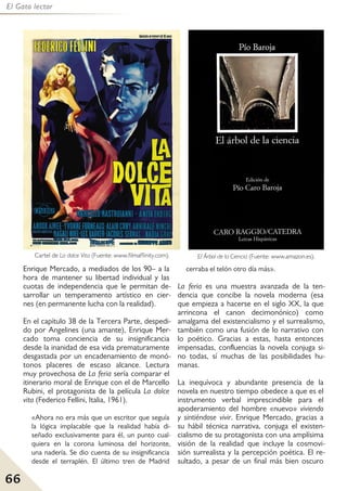 66
El Gato lector
Enrique Mercado, a mediados de los 90– a la
hora de mantener su libertad individual y las
cuotas de independencia que le permitan de-
sarrollar un temperamento artístico en cier-
nes (en permanente lucha con la realidad).
En el capítulo 38 de la Tercera Parte, despedi-
do por Angelines (una amante), Enrique Mer-
cado toma conciencia de su insignificancia
desde la inanidad de esa vida prematuramente
desgastada por un encadenamiento de monó-
tonos placeres de escaso alcance. Lectura
muy provechosa de La feria sería comparar el
itinerario moral de Enrique con el de Marcello
Rubini, el protagonista de la película La dolce
vita (Federico Fellini, Italia, 1961).
«Ahora no era más que un escritor que seguía
la lógica implacable que la realidad había di-
señado exclusivamente para él, un punto cual-
quiera en la corona luminosa del horizonte,
una nadería. Se dio cuenta de su insignificancia
desde el terraplén. El último tren de Madrid
cerraba el telón otro día más».
La feria es una muestra avanzada de la ten-
dencia que concibe la novela moderna (esa
que empieza a hacerse en el siglo XX, la que
arrincona el canon decimonónico) como
amalgama del existencialismo y el surrealismo,
también como una fusión de lo narrativo con
lo poético. Gracias a estas, hasta entonces
impensadas, confluencias la novela conjuga si-
no todas, sí muchas de las posibilidades hu-
manas.
La inequívoca y abundante presencia de la
novela en nuestro tiempo obedece a que es el
instrumento verbal imprescindible para el
apoderamiento del hombre «nuevo» viviendo
y sintiéndose vivir. Enrique Mercado, gracias a
su hábil técnica narrativa, conjuga el existen-
cialismo de su protagonista con una amplísima
visión de la realidad que incluye la cosmovi-
sión surrealista y la percepción poética. El re-
sultado, a pesar de un final más bien oscuro
Cartel de La dolce Vita (Fuente: www.filmaffinity.com). El Árbol de la Ciencia (Fuente: www.amazon.es).
 