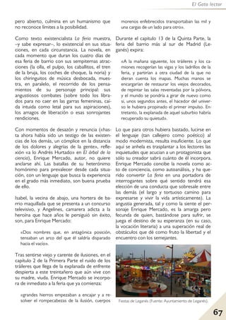 67
El Gato lector
pero abierto, culmina en un humanismo que
no reconoce límites a la posibilidad.
Como texto existencialista La feria muestra,
–y sabe expresar–, lo existencial en sus situa-
ciones, en cada circunstancia. La novela, en
cada momento que duran los cuatro días de
esa feria de barrio con sus sempiternas atrac-
ciones (la olla, el pulpo, los caballitos, el tren
de la bruja, los coches de choque, la noria) y
los chiringuitos de música desbocada, mues-
tra, en paralelo, el recorrido de los pensa-
mientos de su personaje principal: sus
angustiosos combates (sobre todo los libra-
dos para no caer en las garras femeninas, caí-
da intuida como letal para sus aspiraciones),
los amagos de liberación o esas sonrojantes
rendiciones.
Con momentos de desazón y renuncia («has-
ta ahora había sido un testigo de las existen-
cias de los demás, un cómplice en la distancia
de los dolores y alegrías de la gente», refle-
xión «a lo Andrés Hurtado» en El árbol de la
ciencia), Enrique Mercado, autor, no quiere
anclarse ahí. Las batallas de su heterónimo
homónimo para prevalecer desde cada situa-
ción, con un lenguaje que busca la experiencia
en el grado más inmediato, son buena prueba
de ello.
Isabel, la vecina de abajo, una hortera de ba-
rrio maquillada que se presenta a un concurso
televisivo, y Angelines, camarera adicta a la
heroína que hace años le persiguió sin éxito,
son, para Enrique Mercado:
«Dos nombres que, en antagónica posición,
tensaban un arco del que él saldría disparado
hacia el vacío».
Tras sentirse viejo y carente de ilusiones, en el
capítulo 2 de la Primera Parte el ruido de los
tráileres que llega de la explanada de enfrente
despierta a este treintañero que aún vive con
su madre, viuda. Enrique Mercado se incorpo-
ra de inmediato a la feria que ya comienza:
«grandes hierros empezaban a encajar y a re-
solver el rompecabezas de la ilusión, cuerpos
morenos enfebrecidos transportaban las mil y
una cargas de un lado para otro».
Durante el capítulo 13 de la Quinta Parte, la
feria del barrio más al sur de Madrid (Le-
ganés) expira:
«A la mañana siguiente, los tráileres y los ca-
miones recogerían las vigas y los ladrillos de la
feria, y partirían a otra ciudad de la que no
dieran cuenta los mapas. Muchas manos se
encargarían de restaurar los viejos decorados,
de repintar las salas reventadas por la pólvora,
y el mundo se pondría a girar de nuevo como
si, unos segundos antes, el hacedor del univer-
so le hubiera propinado el primer impulso. En-
tretanto, la explanada de aquel suburbio habría
recuperado su quietud».
Lo que para otros hubiera bastado, lucirse en
el lenguaje (tan callejero como poético) al
modo modernista, resulta insuficiente. Lo que
aquí se anhela es trasplantar a los lectores las
inquietudes que acucian a un protagonista que
sólo su creador sabrá cuánto de él incorpora.
Enrique Mercado concibe la novela como ac-
to de conciencia, como autoanálisis, y ha que-
rido convertir La feria en una portadora de
interrogantes sobre qué sentido tendrá esa
elección de una conducta que sobresale entre
las demás (el largo y tortuoso camino para
expresarse y vivir la vida artísticamente). La
angustia generada, tal y como la siente el per-
sonaje Enrique Mercado, es la amarga pero
fecunda de quien, bastándose para sufrir, se
juega el destino de su esperanza (en su caso,
la vocación literaria) a una superación real de
obstáculos que dé como fruto la libertad y el
encuentro con los semejantes.
Fiestas de Leganés (Fuente: Ayuntamiento de Leganés).
 