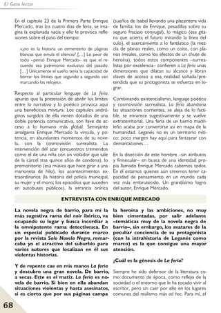 68
El Gato lector
En el capítulo 23 de la Primera Parte Enrique
Mercado, tras los cuatro días de feria, se ima-
gina la explanada vacía y ello le provoca refle-
xiones sobre el paso del tiempo:
«¿no es la historia un cementerio de páginas
blancas que emula el silencio? […] Lo peor de
todo –pensó Enrique Mercado– es que el re-
cuerdo sea patrimonio exclusivo del pasado.
[…] Únicamente el sueño tenía la capacidad de
borrar los límites que segundo a segundo van
marcando los relojes».
Respecto al particular lenguaje de La feria,
apunto que la pretensión de abolir los límites
entre lo narrativo y lo poético provoca aquí
una beneficiosa mixtura. Los capítulos andró-
ginos surgidos de ella vienen dotados de una
doble potencia comunicativa, son llave de ac-
ceso a lo humano más global. Semejante
amalgama Enrique Mercado la vincula, y po-
tencia, en abundantes momentos de su nove-
la, con la cosmovisión surrealista. La
intervención del azar (encuentros tremendos
como el de una niña con un violador que sale
de la cárcel tras quince años de condena), lo
premonitorio (esa música que hace girar a una
marioneta de hilo), los acontecimientos ex-
traordinarios (la historia del policía municipal,
su mujer y el moro; los episodios que suceden
en autobuses públicos), la errancia onírica
(sueños de Isabel llevando una placentera vida
de familia; los de Enrique, pesadillas sobre su
seguro fracaso conyugal), lo mágico (esa gita-
na que acierta el futuro mirando la línea del
culo), el acercamiento a lo fantástico (la mez-
cla de planos reales, como un coito, con pla-
nos irreales, como los efectos de un chute de
heroína), todos estos componentes –surrea-
listas por excelencia– confieren a La feria unas
dimensiones que dilatan su alcance y libran
claves de acceso a esa realidad soñada/pre-
tendida que su protagonista se esfuerza en lo-
grar.
Combinando existencialismo, lenguaje poético
y cosmovisión surrealista, La feria abandona
las situaciones corrientes, se aleja de lo facti-
ble, se enrarece sugestivamente y se vuelve
extraterritorial. Una feria de un barrio madri-
leño acaba por convertirse así en mapa de la
humanidad. Leganés no es un territorio míti-
co: poco margen hay aquí para fantasear con
demarcaciones…
En la disección de este hombre –sin atributos
y finisecular– en busca de una identidad pro-
pia llamado Enrique Mercado cabemos todos.
En él estamos quienes aún creemos tener ca-
pacidad de pensamiento en un mundo cada
vez más embrutecido. Un grandísimo logro
del autor, Enrique Mercado.
La novela negra de barrio, para mí la
más sugestiva rama del noir ibérico, va
ocupando su lugar y busca incordiar a
la omnipotente rama detectivesca. En
un especial publicado durante marzo
por la revista Solo Novela Negra, remar-
caba yo el atractivo del suburbio para
varios autores que localizan en él sus
violentas historias.
Y de repente cae en mis manos La feria
y descubro una gran novela. De barrio,
a secas. Este es el matiz. La feria es no-
vela de barrio. Si bien en ella abundan
situaciones violentas y hasta asesinatos,
si es cierto que por sus páginas campa
la heroína y las ambiciones, no muy
bien cimentadas, por salir adelante
–temáticas muy de la novela negra de
barrio–, sin embargo, los avatares de la
peculiar conciencia de su protagonista
(con la intrahistoria de Leganés como
marco) es la que consigue una mayor
atención.
¿Cuál es la génesis de La feria?
Siempre he sido defensor de la literatura co-
mo documento de época, como reflejo de la
sociedad o el entorno que le ha tocado vivir al
escritor, pero sin caer por ello en los lugares
comunes del realismo más ad hoc. Para mí, el
ENTREVISTA CON ENRIQUE MERCADO
 