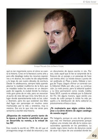 69
El Gato lector
qué es tan importante como el cómo se cuen-
ta la historia. Creo en la literatura como arte y
para ello despliego todos los recursos expresi-
vos a mi alcance, los cuales he ido adquiriendo
a lo largo de casi cuatro décadas de escritura.
Desde mi adolescencia, siempre había querido
plasmar la realidad multiforme de la feria que
se instalaba todos los veranos en un descam-
pado de Leganés, la ciudad donde ha transcu-
rrido gran parte de mi vida, pero sin renunciar
al punto de vista del que mira. Una feria es un
lugar donde aparentemente todo es luz, color
y diversión, pero los que sostienen esa felici-
dad fugaz son personajes en muchos casos
machacados por la vida y siniestros, muy si-
niestros. Eso era lo que más me atraía para
sentarme a escribir esta historia.
¿Disponías de material previo tanto de
la época y del barrio madrileño en que
se desarrolla tu novela, a la mitad de
los 90?
Esta novela la escribí en 1994, de ahí que el
protagonista tenga mi edad de entonces y sea
un documento de época escrito in situ. Por
eso, todo aquel que lo lee se sorprende de la
frescura de un paisaje y un paisanaje de hace
casi treinta años. La novela estuvo a punto de
ser publicada en Plaza y Janés, Debate y Len-
gua de Trapo. Llegué a firmar un contrato con
la Editorial Olalla por ella y por su continua-
ción, La mala prensa, pero la editorial quebró
y La feria permaneció como novela maldita
hasta 2019, cuando es editada por la Editorial
Sin Fin. De alguna manera, sigue siendo una
novela de culto porque la tirada ha sido pe-
queña y la distribución de dicha editorial es
prácticamente el boca a boca.
¿Te molestaría que algún crítico inclu-
yese a La feria dentro de algún catálogo
de novela negra?
Me halagaría, porque es uno de los géneros
que más me interesan precisamente porque
implican una mirada más allá de la noticia sen-
sacionalista aparecida en los periódicos. La
novela negra tiene mucho de denuncia social,
de sacar las tripas de una sociedad donde los
Enrique Mercado (foto de Beatriz Ruibal).
 