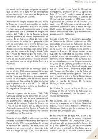 7
Madrid a vista de gato
ver en el hecho de que su iglesia parroquial,
que se funda en el siglo XV, se consideraba
eclesiásticamente como anejo de la iglesia pa-
rroquial de San Juan, en Canillas.
Alrededor del templo mudéjar de Santa María
la Blanca se comenzó a desarrollar un modes-
to caserío de pequeñas manzanas de planta
irregular, aunque el crecimiento hacia el norte
era estorbado por la carretera de Aragón y el
arroyo del Prado o de la Fuente, y hacia
oriente producía el mismo impedimento el
arroyo de las Cárcavas (foto 2). Con estas
circunstancias, las calles de la pequeña pobla-
ción se originaban en el mismo templo bus-
cando en un trazado radioconcéntrico las
direcciones de las distintas poblaciones próxi-
mas: por la carretera de Aragón, hacia Cosla-
da y Alcalá de Henares; por la misma vía y
hacia el oeste, hacia la villa de Madrid; hacia el
norte se salía hacia Canillas, y existía un cami-
no meridional que se dirigía hacia Ambroz y
Vicálvaro.
Fundada como población de realengo, pasó a
ser en el siglo XVII, como numerosísimas po-
blaciones de España que fueron “vendidas”
por la Monarquía Hispánica a la nobleza para
sanear las arcas reales, villa de señorío bajo la
jurisdicción de los condes de Villamor, hecho
que se produciría en el año 1627. En 1696, el
rey Carlos II elevaría el señorío de Canillejas a
la categoría de Marquesado.
Durante la guerra de Sucesión (1700-1713),
Canillejas alcanzó cierta celebridad al conver-
tirse esta pequeña villa en sede circunstancial
del pretendiente Habsburgo a la Corona de
España, el Archiduque Carlos de Austria, en
1710, el cual se alojaría con su séquito en la
Quinta de recreo de los Aguilar y Conde de
Villamor, que ya hemos referenciado como la
actual Quinta de Torre Arias.
Durante el siglo XVIII la villa experimentaría
un lento y paulatino crecimiento demográfico.
Desde el siglo XVI, reinando Felipe II, en que
la habitaban 86 “vecinos”, es decir, unos 350
habitantes, se experimentó un descenso drás-
tico a lo largo del siglo XVII, hasta el punto
que el conocido como Censo del Marqués de
Campoflorido, efectuado en 1712, apenas re-
fleja 12 “vecinos”, es decir, unos 50 habitan-
tes. Cuarenta años más tarde, el Catastro del
Marqués de la Ensenada, en 1751, concretaba
la población de Canillejas en 18 “vecinos”, es
decir, unos 75 habitantes, estancándose el in-
cremento poblacional para el resto del siglo
XVIII, como demuestra el Censo de Florida-
blanca, efectuado en 1786, que determina una
población de 71 habitantes.
Entrado el siglo XIX, el diccionario geográfico
de Sebastián de Miñano, publicado en 1826,
concretaba el número de habitantes de Cani-
llejas en 117, una vez superados los horrores
de la Guerra de la Independencia contra la
ocupación francesa. Al mismo tiempo, se re-
cuperaba la celebridad de Canillejas entre la
sociedad aristocrática madrileña, gracias a las
comitivas de la nobleza y alta burguesía que
atravesaban la carretera de Aragón camino de
la Quinta de El Capricho, propiedad de la du-
quesa de Osuna; de la Quinta de Aguilar –ac-
tual de Torre Arias–, propiedad desde 1818
del Marqués de Cerralbo; o de la Quinta de
Piovera, en donde tendría lugar en 1834 el pri-
mer encuentro entre la Reina Gobernadora,
Dª María Cristina, madre de Isabel II, y su es-
colta, el guardia de Corps, D. Fernando
Muñoz, su futuro marido.
En 1850 el Diccionario de Pascual Madoz con-
cretaba en 113 el número de habitantes de
Canillejas, evidenciando un lentísimo creci-
miento demográfico.
No obstante, este se vería incrementado a
tenor de lo expuesto en la Crónica General de
España, y en el tomo dedicado a Madrid, pu-
blicado en 1865 en que fija el número de ha-
bitantes de Canillejas en 291.
En los años finales del siglo XIX, y con la ad-
quisición en 1894 por la recién constituida
Compañía Madrileña de Urbanización (CMU),
dirigida por el ingeniero madrileño Arturo So-
ria y Mata (1844-1920), del sector occidental
del término municipal de Canillejas para la
construcción de la barriada conocida como
 
