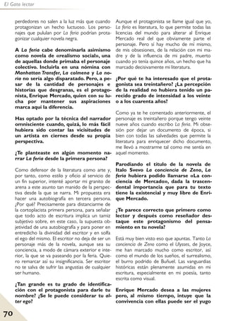 70
El Gato lector
perdedores no salen a la luz más que cuando
protagonizan un hecho luctuoso. Los perso-
najes que pululan por La feria podrían prota-
gonizar cualquier novela negra.
A La feria cabe denominarla asimismo
como novela de «realismo social», una
de aquellas donde primaba el personaje
colectivo. Incluirla en una nómina con
Manhattan Transfer, La colmena y La no-
ria no sería algo disparatado. Pero, a pe-
sar de la cantidad de personajes e
historias que desgranas, es el protago-
nista, Enrique Mercado, quien con su lu-
cha por mantener sus aspiraciones
marca aquí la diferencia.
Has optado por la técnica del narrador
omnisciente cuando, quizá, lo más fácil
hubiera sido contar las vicisitudes de
un artista en ciernes desde su propia
perspectiva.
¿Te planteaste en algún momento na-
rrar La feria desde la primera persona?
Como defensor de la literatura como arte y,
por tanto, como estilo y oficio al servicio de
un fin superior, intenté aportar mi granito de
arena a este asunto tan manido de la perspec-
tiva desde la que se narra. Mi propuesta era
hacer una autobiografía en tercera persona.
¿Por qué? Precisamente para distanciarme de
la cortoplacista primera persona, para señalar
que todo acto de escritura implica un tamiz
subjetivo sobre, en este caso, la supuesta ob-
jetividad de una autobiografía y para poner en
entredicho la divinidad del escritor y en solfa
el ego del mismo. El escritor no deja de ser un
personaje más de la novela, aunque sea su
conciencia, a modo de cámara exterior e inte-
rior, la que se va paseando por la feria. Quie-
ro remarcar así su insignificancia. Ser escritor
no te salva de sufrir las angustias de cualquier
ser humano.
¿Tan grande es tu grado de identifica-
ción con el protagonista para darle tu
nombre? ¿Se le puede considerar tu al-
ter ego?
Aunque el protagonista se llame igual que yo,
La feria es literatura, lo que permite todas las
licencias del mundo para alterar al Enrique
Mercado real del que obviamente parte el
personaje. Pero sí hay mucho de mí mismo,
de mis obsesiones, de la relación con mi ma-
dre y de la influencia de mi padre, muerto
cuando yo tenía quince años, un hecho que ha
marcado decisivamente mi literatura.
¿Por qué te ha interesado que el prota-
gonista sea treintañero? ¿La percepción
de la realidad no hubiera tenido un pa-
recido grado de intensidad a los veinte
o a los cuarenta años?
Como ya te he comentado anteriormente, el
personaje es treintañero porque tengo veinte
nueve años cuando escribo La feria. Mi obse-
sión por dejar un documento de época, si
bien con todas las salvedades que permite la
literatura para enriquecer dicho documento,
me llevó a mostrarme tal como me sentía en
aquel momento.
Parodiando el título de la novela de
Italo Svevo La conciencia de Zeno, La
feria hubiera podido llamarse «La con-
ciencia de Mercado», dada la trascen-
dental importancia que para tu texto
tiene la existencial y muy libre de Enri-
que Mercado.
¿Te parece correcto que primero como
lector y después como reseñador des-
taque este protagonismo del pensa-
miento en tu novela?
Está muy bien visto eso que apuntas. Tanto La
conciencia de Zeno como el Ulysses, de Joyce,
me han marcado mucho como escritor, así
como el mundo de los sueños, el surrealismo,
el burro podrido de Buñuel. Las vanguardias
históricas están plenamente asumidas en mi
escritura, especialmente en mi poesía, tanto
escrita como visual.
Enrique Mercado desea a las mujeres
pero, al mismo tiempo, intuye que la
convivencia con ellas puede ser el yugo
 