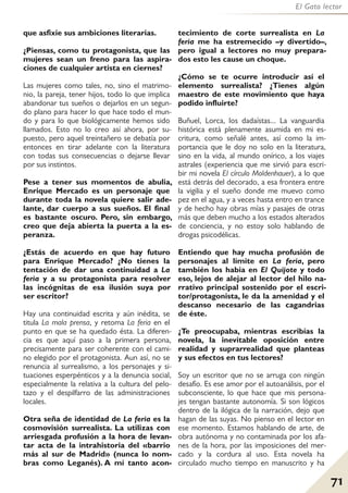 71
El Gato lector
que asfixie sus ambiciones literarias.
¿Piensas, como tu protagonista, que las
mujeres sean un freno para las aspira-
ciones de cualquier artista en ciernes?
Las mujeres como tales, no, sino el matrimo-
nio, la pareja, tener hijos, todo lo que implica
abandonar tus sueños o dejarlos en un segun-
do plano para hacer lo que hace todo el mun-
do y para lo que biológicamente hemos sido
llamados. Esto no lo creo así ahora, por su-
puesto, pero aquel treintañero se debatía por
entonces en tirar adelante con la literatura
con todas sus consecuencias o dejarse llevar
por sus instintos.
Pese a tener sus momentos de abulia,
Enrique Mercado es un personaje que
durante toda la novela quiere salir ade-
lante, dar cuerpo a sus sueños. El final
es bastante oscuro. Pero, sin embargo,
creo que deja abierta la puerta a la es-
peranza.
¿Estás de acuerdo en que hay futuro
para Enrique Mercado? ¿No tienes la
tentación de dar una continuidad a La
feria y a su protagonista para resolver
las incógnitas de esa ilusión suya por
ser escritor?
Hay una continuidad escrita y aún inédita, se
titula La mala prensa, y retoma La feria en el
punto en que se ha quedado ésta. La diferen-
cia es que aquí paso a la primera persona,
precisamente para ser coherente con el cami-
no elegido por el protagonista. Aun así, no se
renuncia al surrealismo, a los personajes y si-
tuaciones esperpénticos y a la denuncia social,
especialmente la relativa a la cultura del pelo-
tazo y el despilfarro de las administraciones
locales.
Otra seña de identidad de La feria es la
cosmovisión surrealista. La utilizas con
arriesgada profusión a la hora de levan-
tar acta de la intrahistoria del «barrio
más al sur de Madrid» (nunca lo nom-
bras como Leganés). A mí tanto acon-
tecimiento de corte surrealista en La
feria me ha estremecido –y divertido–,
pero igual a lectores no muy prepara-
dos esto les cause un choque.
¿Cómo se te ocurre introducir así el
elemento surrealista? ¿Tienes algún
maestro de este movimiento que haya
podido influirte?
Buñuel, Lorca, los dadaístas... La vanguardia
histórica está plenamente asumida en mi es-
critura, como señalé antes, así como la im-
portancia que le doy no solo en la literatura,
sino en la vida, al mundo onírico, a los viajes
astrales (experiencia que me sirvió para escri-
bir mi novela El círculo Moldenhauer), a lo que
está detrás del decorado, a esa frontera entre
la vigilia y el sueño donde me muevo como
pez en el agua, y a veces hasta entro en trance
y de hecho hay obras mías y pasajes de otras
más que deben mucho a los estados alterados
de conciencia, y no estoy solo hablando de
drogas psicodélicas.
Entiendo que hay mucha profusión de
personajes al límite en La feria, pero
también los había en El Quijote y todo
eso, lejos de alejar al lector del hilo na-
rrativo principal sostenido por el escri-
tor/protagonista, le da la amenidad y el
descanso necesario de las cagandrias
de éste.
¿Te preocupaba, mientras escribías la
novela, la inevitable oposición entre
realidad y suprarrealidad que planteas
y sus efectos en tus lectores?
Soy un escritor que no se arruga con ningún
desafío. Es ese amor por el autoanálisis, por el
subconsciente, lo que hace que mis persona-
jes tengan bastante autonomía. Si son lógicos
dentro de la ilógica de la narración, dejo que
hagan de las suyas. No pienso en el lector en
ese momento. Estamos hablando de arte, de
obra autónoma y no contaminada por los afa-
nes de la hora, por las imposiciones del mer-
cado y la cordura al uso. Esta novela ha
circulado mucho tiempo en manuscrito y ha
 
