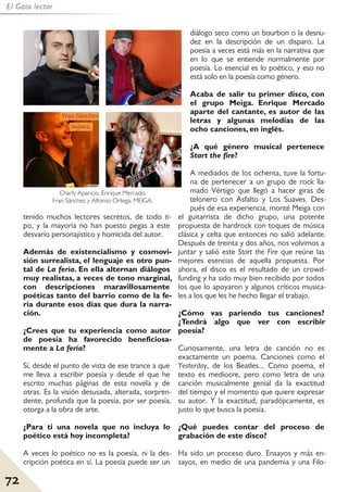 72
El Gato lector
tenido muchos lectores secretos, de todo ti-
po, y la mayoría no han puesto pegas a este
desvarío personajístico y homicida del autor.
Además de existencialismo y cosmovi-
sión surrealista, el lenguaje es otro pun-
tal de La feria. En ella alternan diálogos
muy realistas, a veces de tono marginal,
con descripciones maravillosamente
poéticas tanto del barrio como de la fe-
ria durante esos días que dura la narra-
ción.
¿Crees que tu experiencia como autor
de poesía ha favorecido beneficiosa-
mente a La feria?
Sí, desde el punto de vista de ese trance a que
me lleva a escribir poesía y desde el que he
escrito muchas páginas de esta novela y de
otras. Es la visión desusada, alterada, sorpren-
dente, profunda que la poesía, por ser poesía,
otorga a la obra de arte.
¿Para ti una novela que no incluya lo
poético está hoy incompleta?
A veces lo poético no es la poesía, ni la des-
cripción poética en sí. La poesía puede ser un
diálogo seco como un bourbon o la desnu-
dez en la descripción de un disparo. La
poesía a veces está más en la narrativa que
en lo que se entiende normalmente por
poesía. Lo esencial es lo poético, y eso no
está solo en la poesía como género.
Acaba de salir tu primer disco, con
el grupo Meiga. Enrique Mercado
aparte del cantante, es autor de las
letras y algunas melodías de las
ocho canciones, en inglés.
¿A qué género musical pertenece
Start the fire?
A mediados de los ochenta, tuve la fortu-
na de pertenecer a un grupo de rock lla-
mado Vértigo que llegó a hacer giras de
telonero con Asfalto y Los Suaves. Des-
pués de esa experiencia, monté Meiga con
el guitarrista de dicho grupo, una potente
propuesta de hardrock con toques de música
clásica y celta que entonces no salió adelante.
Después de treinta y dos años, nos volvimos a
juntar y salió este Start the Fire que reúne las
mejores esencias de aquella propuesta. Por
ahora, el disco es el resultado de un crowd-
funding y ha sido muy bien recibido por todos
los que lo apoyaron y algunos críticos musica-
les a los que les he hecho llegar el trabajo.
¿Cómo vas pariendo tus canciones?
¿Tendrá algo que ver con escribir
poesía?
Curiosamente, una letra de canción no es
exactamente un poema. Canciones como el
Yesterday, de los Beatles... Como poema, el
texto es mediocre, pero como letra de una
canción musicalmente genial da la exactitud
del tiempo y el momento que quiere expresar
su autor. Y la exactitud, paradójicamente, es
justo lo que busca la poesía.
¿Qué puedes contar del proceso de
grabación de este disco?
Ha sido un proceso duro. Ensayos y más en-
sayos, en medio de una pandemia y una Filo-
Charly Aparicio, Enrique Mercado,
Fran Sánchez y Alfonso Ortega: MEIGA.
 