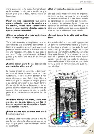 73
El Gato lector
mena que no nos lo ha puesto fácil para llegar
en las mejores condiciones al estudio de gra-
bación, pero pese a todo, hemos hecho un
buen disco.
Pasar de una experiencia tan atroz-
mente solitaria como es la escritura a
un estudio, donde debe consensuarse
hasta el más mínimo detalle, supongo
que no es un cambio fácil.
¿Cómo se adapta el artista ensimisma-
do al trabajo en grupo?
Tocar música con otros compañeros tiene un
valor añadido a la experiencia del escritor so-
litario, a la creación a secas. Es vivir siempre el
presente, y en los directos es la manera de te-
ner una recepción inmediata del que está al
otro lado. Yo digo que la literatura me lleva al
pasado y la música me sitúa en el absoluto
presente.
¿Cuáles serían para ti las conexiones
entre música y literatura?
La música, el rock en concreto, es tan impor-
tante en mi formación como creador como
la literatura. «Somos los hijos del rock & roll,
seres eléctricos», que diría Miguel Ríos, y
eclécticos que no desprecian ningún género
a su alcance para sacar lo que llevan dentro.
Como hijo de mi época, la poesía no es un
género aburrido reservado a cuatro vates de
Ateneo, sino una propuesta que se puede
gritar a los cuatro vientos en forma de can-
ción.
Al mismo tiempo del disco, como una
especie de apoyo, aparece en las li-
brerías españolas tu último libro, Diario
de un rockero suburbial.
¿Puede decirse que estamos ante un li-
bro de memorias?
Sí, porque justo he querido apresar lo más fu-
gaz, lo más ínfimo, la adolescencia que se es-
capa sin que apenas hayas tenido oportunidad
de saborearla.
¿Qué vivencias has recogido en él?
Los dos años y medio que duró mi experien-
cia como músico y cantante de rock, a través
de varias formaciones. A la vez, es una novela
de aprendizaje, de encuentro con los prime-
ros amores, los primeros ligues, y con esa
sensación de carretera hacia adelante que se
abre ante el adolescente que apenas acaba de
abrir sus ojos al inconmensurable mundo.
¿En qué época de tu vida está ambien-
tado?
A mediados de los ochenta del siglo pasado,
un período enormemente creativo y fecundo
en la música y el arte en este país. En cual-
quier caso, yo he querido dejar mi propio
testimonio sobre la llamada Movida, pero más
bien sobre la cara B de la movida, la que se
cocía en la periferia de Madrid. Aquel mundo
salvaje y sin devastar no estaba lo suficiente-
mente reflejado en la literatura, así que como
lo viví y tenía las herramientas, me puse ma-
nos a la obra.
Diario de un rockero suburbial (Fuente: www.ruta 66.es).
 