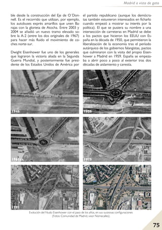 75
Madrid a vista de gato
ble desde la construcción del Eje de O´Don-
nell. Es el recorrido que utilizan, por ejemplo,
los autobuses exprés amarillos que unen Ba-
rajas con la glorieta de Atocha. Entre 2003 y
2004 se añadió un nuevo tramo elevado so-
bre la A-2 (entre los dos originales de 1967)
para hacer más fluido el movimiento de co-
ches norte-sur.
Dwight Eisenhower fue uno de los generales
que lograron la victoria aliada en la Segunda
Guerra Mundial, y posteriormente fue presi-
dente de los Estados Unidos de América por
el partido republicano (aunque los demócra-
tas también estuvieron interesados en ficharlo
cuando empezó a mostrar su interés por la
política). El que se pusiera su nombre a una
intersección de carreteras en Madrid se debe
a los pactos que hicieron los EEUU con Es-
paña en la década de 1950, que permitieron la
liberalización de la economía tras el período
autárquico de los gobiernos falangistas, pactos
que culminaron con la visita del propio Eisen-
hower a Madrid en 1959. España se empeza-
ba a abrir poco a poco al exterior tras dos
décadas de aislamiento y carestía.
1946 1956
1961ca.
Evolución del Nudo Eisenhower con el paso de los años, en sus sucesivas configuraciones
(Fotos: Comunidad de Madrid, visor Nomecalles).
1975
1991 2020
 