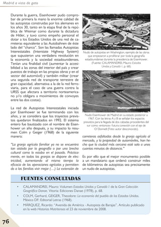 Madrid a vista de gato
76
Durante la guerra, Eisenhower pudo compro-
bar de primera la mano la enorme calidad de
las autopistas construidas por los alemanes en
los años 30, tanto en la etapa final de la repú-
blica de Weimar como durante la dictadura
de Hitler, y tuvo como empeño personal el
dotar a los Estados Unidos de una red de ca-
rreteras equivalente a las Autobahnen de éste
lado del “charco”. Son las llamadas Autopistas
Interestatales (Interstate Highway System)
que supusieron una verdadera revolución en
la economía y la sociedad estadounidenses.
Tenían una finalidad civil (aumentar la accesi-
bilidad a las zonas del interior del país y crear
puestos de trabajo en las propias obras y en el
sector del automóvil) y también militar (crear
una segunda red de transporte terrestre de
gran capacidad, alternativa a la de la red ferro-
viaria, para el caso de una guerra contra la
URSS que afectara a territorio norteamerica-
no y/o obligara a movimientos de convoyes
entre las dos costas).
La red de Autopistas Interestatales iniciada
por Eisenhower se fue terminando con los
años, y se considera que los trayectos previs-
tos quedaron finalizados en 1992. El sistema
entero fue bautizado con el nombre de Eisen-
hower un año después, y su impacto lo resu-
men Colm y Geiger (1968) de la siguiente
manera:
“La granja agrícola familiar ya no se encuentra
tan aislada por la geografía o por una brecha
cultural como lo estaba en el pasado. Práctica-
mente, en todas las granjas se dispone de elec-
tricidad, aumentando al mismo tiempo la
eficacia de las operaciones agrícolas y permitien-
do a las familias vivir mejor (…) La extensión de
carreteras asfaltadas desde la granja agrícola al
mercado, y la propiedad de automóviles, han he-
cho que la ciudad más cercana esté solo a unos
cuantos minutos de distancia.”
Es por ello que el mejor monumento posible
a un mandatario que ordenó construir miles
de kilómetros de autopistas sea precisamente
un nudo de autopistas.
Nudo de autopistas en Washington, ejemplo de las obras
que empezaron a proliferar por toda la geografía
estadounidense durante la presidencia de Eisenhower.
(Fuente: CALAMANDREI, Mauro: Estados
Unidos y Canadá-1, p. 68).
Nudo Eisenhower de Madrid en su estado posterior a
1967. Con las letras A y B se señalan los espacios
previstos para la llegada de dos calzadas procedentes del
sur como -entonces- futura conexión con el eje de
O´Donnell (Foto: autor desconocido).
• CALAMANDREI, Mauro: Volumen Estados Unidos y Canadá-1 de la Gran Colección
Geográfica Danae. Vitoria: Ediciones Danae (1978), p. 68.
• COLM, Gerhard, GEIGER, Theodore: La economía del pueblo de los Estados Unidos.
México DF: Editorial Letras (1968).
• MÁRQUEZ, Ricardo: “Avenida de América - Autopista de Barajas”. Artículo publicado
en la web Historias Matritenses el 23 de noviembre de 2008.
FUENTES CONSULTADAS
 