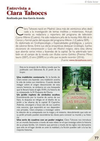 77
El Gato lector
Entrevista a
Clara Tahoces
Realizada por Ana García Aranda
Clara Tahoces nació en Madrid. Lleva más de veinticinco años dedi-
cada a la investigación de temas insólitos y misteriosos. Actual-
mente es redactora y reportera del programa de televisión
Cuarto Milenio (Cuatro). Ha sido redactora jefa de la revista Más Allá de la
Ciencia y formó parte del equipo del programa Milenio 3 (Cadena SER).
Es diplomada en Grafopsicología y Especialidades grafológicas, y autora
de catorce libros. Entre sus obras ensayísticas destacan Grafología, Sueños:
diccionario de interpretación y Guía del Madrid mágico, obra esta última
que aborda varios mitos y leyendas de la capital. Se ha adentrado tam-
bién en el campo de la novela con títulos como Gothika (Premio Mino-
tauro 2007), El otro (2009) o La niña que no podía recordar (2016).
(Fuente: www.claratahoces.com)
Esta es la sinopsis de la última novela que ha
publicado con Ediciones B, El jardín de las
brujas:
Una maldición centenaria. En la familia de
Clara existe una leyenda: una maldición acecha
la vida de todos sus miembros. Cuando decide
indagar sobre el origen desconocido de esta
oscura herencia, se embarca en una búsqueda
que le llevará hasta el siglo XVIII y la historia de
su antepasada, la IX Duquesa de Osuna.
Un jardín repleto de símbolos ocultos.
Ensombrecida por la muerte de varios de sus
hijos, la duquesa se refugia en el diseño de su
jardín a las afueras de la capital: El Capricho.
Además, encargará a Goya seis de sus cuadros
más oscuros, que expondrá en sus dependen-
cias privadas. Clara empieza a investigar sobre
la relación de su antepasada con la magia y el misterio, descubriendo que solo en
su jardín privado pueden esconderse las claves para conocer su mundo y su histo-
ria.
Una serie de cuadros con un poder mágico. Clara Tahoces nos introduce
en un mundo fascinante a través de este relato en el que investiga sobre la historia
de su propia familia. Un misterio que pervive a través de los siglos nos demuestra
que solo en el lugar donde se unen la realidad y la ficción pueden salir a la luz las
mejores historias.
 