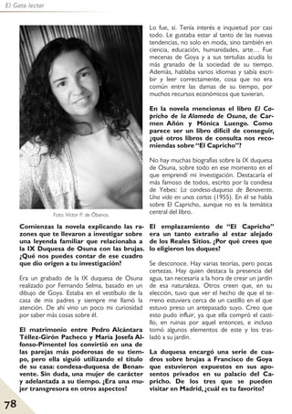 78
El Gato lector
Comienzas la novela explicando las ra-
zones que te llevaron a investigar sobre
una leyenda familiar que relacionaba a
la IX Duquesa de Osuna con las brujas.
¿Qué nos puedes contar de ese cuadro
que dio origen a tu investigación?
Era un grabado de la IX duquesa de Osuna
realizado por Fernando Selma, basado en un
dibujo de Goya. Estaba en el vestíbulo de la
casa de mis padres y siempre me llamó la
atención. De ahí vino un poco mi curiosidad
por saber más cosas sobre él.
El matrimonio entre Pedro Alcántara
Téllez-Girón Pacheco y María Josefa Al-
fonso-Pimentel los convirtió en una de
las parejas más poderosas de su tiem-
po, pero ella siguió utilizando el título
de su casa: condesa-duquesa de Benan-
vente. Sin duda, una mujer de carácter
y adelantada a su tiempo. ¿Era una mu-
jer transgresora en otros aspectos?
Lo fue, sí. Tenía interés e inquietud por casi
todo. Le gustaba estar al tanto de las nuevas
tendencias, no solo en moda, sino también en
ciencia, educación, humanidades, arte… Fue
mecenas de Goya y a sus tertulias acudía lo
más granado de la sociedad de su tiempo.
Además, hablaba varios idiomas y sabía escri-
bir y leer correctamente, cosa que no era
común entre las damas de su tiempo, por
muchos recursos económicos que tuvieran.
En la novela mencionas el libro El Ca-
pricho de la Alameda de Osuna, de Car-
men Añón y Mónica Luengo. Como
parece ser un libro difícil de conseguir,
¿qué otros libros de consulta nos reco-
miendas sobre “El Capricho”?
No hay muchas biografías sobre la IX duquesa
de Osuna, sobre todo en ese momento en el
que emprendí mi investigación. Destacaría el
más famoso de todos, escrito por la condesa
de Yebes: La condesa-duquesa de Benavente.
Una vida en unas cartas (1955). En él se habla
sobre El Capricho, aunque no es la temática
central del libro.
El emplazamiento de “El Capricho”
era un tanto extraño al estar alejado
de los Reales Sitios. ¿Por qué crees que
lo eligieron los duques?
Se desconoce. Hay varias teorías, pero pocas
certezas. Hay quien destaca la presencia del
agua, tan necesaria a la hora de crear un jardín
de esa naturaleza. Otros creen que, en su
elección, tuvo que ver el hecho de que el te-
rreno estuviera cerca de un castillo en el que
estuvo preso un antepasado suyo. Creo que
esto pudo influir, ya que ella compró el casti-
llo, en ruinas por aquel entonces, e incluso
tomó algunos elementos de este y los tras-
ladó a su jardín.
La duquesa encargó una serie de cua-
dros sobre brujas a Francisco de Goya
que estuvieron expuestos en sus apo-
sentos privados en su palacio del Ca-
pricho. De los tres que se pueden
visitar en Madrid, ¿cuál es tu favorito?
Foto: Víctor P. de Óbanos.
 