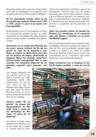 79
El Gato lector
Me gustan todos, pero, para mí, el más intere-
sante, por su complejidad, es El aquelarre, que
se puede visitar en el Museo Lázaro Galdiano.
Se ha especulado mucho sobre la en-
fermedad que padeció Goya entre 1792
y 1793. ¿Cuál es para ti la teoría con
más plausible?
Sinceramente, no lo sé. Los expertos en Goya
no se ponen de acuerdo, así que no sabría
qué decirte. Se ha hablado de varias dolencias,
pero no todas cuadran o justifican del todo su
cambio.
Comentas en la novela que Moratín pu-
do tener acceso al Auto de Fe de Lo-
groño en casa de la duquesa y que
Goya se inspiró en dicho Auto para pin-
tar los Asuntos de brujas. ¿Atesoraba la
duquesa libros de carácter esotérico?
¿Cómo pudo conseguirlos? Por lo que
cuentas, era necesario disponer de un
permiso especial para hacerse con
ellos.
Los duques disponían de
ese permiso, por eso pu-
dieron hacerse con ellos
trayéndolos desde dife-
rentes países. Lo que pa-
rece claro es que la
duquesa tenía algún interés
por esta clase de libros.
De otro modo, no se ex-
plica la presencia de dichos
libros en su catálogo.
¿Cómo acabó “El ca-
pricho” en manos del
Ayuntamiento de Ma-
drid? ¿Fue a causa de
los desmanes de Ma-
riano, el nieto de la
duquesa?
La historia es larga, pero
básicamente, Mariano, uno
de los nietos de la duque-
sa, heredó todo su patri-
monio a la muerte de su hermano, que era el
primogénito. Muchos creen que no estaba
preparado para asumir tantos bienes ni títulos
y que su afán por agradar a los demás lo con-
dujo a la bancarrota por manirroto. Después,
El Capricho pasó por varias manos hasta con-
vertirse en propiedad del Ayuntamiento de
Madrid.
¿Qué nos pueden contar de Jacobo de
Grattis? Lo mencionas en la conversa-
ción con Dachs y también en tu Guía
del Madrid mágico.
Era un personaje extraño más conocido como
el Caballero de Gracia o Jacobo de Gracia. Su
fama de Don Juan le precedía, aunque luego
cambió y se dedicó a las obras de caridad.
Hay varias leyendas misteriosas en torno a las
circunstancias de su nacimiento que invito
desde aquí a que el lector las descubra.
Goya compartía con la duquesa el do-
lor de haber perdido a siete de sus hi-
 