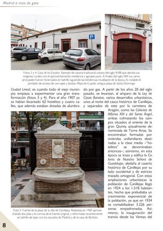 Madrid a vista de gato
8
Ciudad Lineal, es cuando todo el viejo munici-
pio empieza a experimentar una gran trans-
formación (fotos 3 y 4). Para el año 1907 ya
se habían levantado 62 hotelitos y cuatro ca-
lles, que además estaban dotadas de alumbra-
do por gas. A partir de los años 20 del siglo
pasado, se levantan, al amparo de la Ley de
Casas Baratas, varios desarrollos urbanísticos,
unos al norte del casco histórico de Canillejas,
y separados de este por la carretera de
Aragón, como las Colonias de
Alfonso XIII y del Santo Ángel,
ambas colmatando los cam-
pos situados al oriente de la
gran Quinta actualmente de-
nominada de Torre Arias. Se
encontraban formadas por
viviendas unifamiliares desti-
nadas a la clase media –“ho-
telitos” se denominaban
entonces–; asimismo, en esta
época se traza y edifica la Co-
lonia de Nuestra Señora de
Guadalupe, aledaña al caserío
histórico de Canillejas por su
lado occidental y de estricto
trazado ortogonal. Con estas
ampliaciones urbanísticas la
población de Canillejas llegó
en 1924 a los 1.518 habitan-
tes, hecho que preludiaba un
crecimiento exponencial de
la población, ya que en 1934
se contabilizaban 3.226 per-
sonas empadronadas. Asi-
mismo, la inauguración del
tranvía desde las Ventas del
Fotos 3 y 4: Casa de los Escobar. Ejemplo de casona tradicional urbana del siglo XVIII que denota sus
orígenes rurales con el aprovechamiento residencia y agropecuario. A finales del siglo XIX sus vanos
principales fueron recercados en ladrillo siguiendo las tendencias mudéjares de la época. Es notable el
portalón de acceso de carruajes y bestias. Plaza de Cupido, antigua plaza de Santo Domingo.
Foto 5: Fuente de la plaza de la villa de Canillejas. Realizada en 1985 aprove-
chando dos pilas y la cornisa de la fuente original, y reformada recientemente
en ladrillo de tejar con los escudos de Madrid y de la casa de Borbón.
 