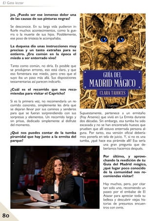 80
El Gato lector
jos. ¿Puedo ser ese inmenso dolor una
de las causas de sus pinturas negras?
Se desconoce. En su larga vida pudieron in-
fluirle muchos acontecimientos, como la gue-
rra o la muerte de sus hijos. Posiblemente,
ese poso de tristeza le acompañaba.
La duquesa dio unas instrucciones muy
precisas y un tanto extrañas para su
entierro. ¿Era común en la época el
miedo a ser enterrado vivo?
Tanto como común, no diría. Es posible que
se produjeran errores, eso está claro, y que
eso fomentara ese miedo, pero creo que el
suyo iba un paso más allá. Sus disposiciones
testamentarias así parecen indicarlo.
¿Cuál es el recorrido que nos reco-
miendas para visitar el Capricho?
Si es la primera vez, no recomendaría un re-
corrido concreto, simplemente les diría que
se dejaran llevar por sus caminos y senderos
para que se fueran sorprendiendo con sus
sorpresas y elementos. Un recorrido largo y
sin prisas, dedicado simplemente al disfrute
del momento.
¿Qué nos puedes contar de la tumba
piramidal que hay junto a la ermita del
parque?
Supuestamente, pertenece a un ermitaño
(fray Arsenio) que vivió en La Ermita durante
dos décadas. Sin embargo, esa tumba ha sido
excavada y no se han encontrado huesos que
prueben que allí estuvo enterrada persona al-
guna. Por tanto, esa versión oficial debería-
mos ponerla en tela de juicio. Y, si no es una
tumba, ¿qué hace esa pirámide allí? Esa sería
una gran pregunta que de-
beríamos hacernos después.
Por último, y aprove-
chando la reedición de tu
Guía del Madrid mágico,
¿qué lugar poco conocido
de la comunidad nos re-
comiendas visitar?
Hay muchos, pero, por citar
tan solo uno, recomiendo un
paseo por el embalse de El
Atazar para apreciar toda su
belleza y descubrir viejas his-
torias de presuntos encuen-
tros con ovnis.
 