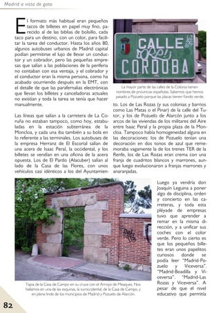 Madrid a vista de gato
82
El formato más habitual eran pequeños
tacos de billetes en papel muy fino, pa-
recido al de las biblias de bolsillo, cada
taco para un destino, con un color, para facili-
tar la tarea del conductor. Hasta los años 80,
algunos autobuses urbanos de Madrid capital
podían permitirse el lujo de llevar un conduc-
tor y un cobrador, pero las pequeñas empre-
sas que salían a las poblaciones de la periferia
no contaban con esa ventaja, y el cobrador y
el conductor eran la misma persona, como ha
acabado ocurriendo después en la EMT, con
el detalle de que las parafernalias electrónicas
que llevan los billetes y canceladoras actuales
no existían y toda la tarea se tenía que hacer
manualmente.
Las líneas que salían a la carretera de La Co-
ruña no estaban tampoco, como hoy, estabu-
ladas en la estación subterránea de la
Moncloa, y cada una iba también a su bola en
lo referente a las terminales. Los autobuses de
la empresa Herranz de El Escorial salían de
una acera de Isaac Peral, la occidental, y los
billetes se vendían en una oficina de la acera
opuesta. Los de El Pardo (Alacuber) salían al
lado de la Casa de las Flores, con unos
vehículos casi idénticos a los del Ayuntamien-
to. Los de Las Rozas (y sus colonias y barrios
como Las Matas o el Pinar) de la calle del Tu-
tor, y los de Pozuelo de Alarcón junto a los
arcos de las viviendas de los militares del Aire
entre Isaac Peral y la propia plaza de la Mon-
cloa. Tampoco había homogeneidad alguna en
las decoraciones: los de Pozuelo tenían una
decoración en dos tonos de azul que reme-
moraba vagamente la de los trenes TER de la
Renfe, los de Las Rozas eran crema con una
franja de cuadritos blancos y marrones, aun-
que luego evolucionaron a franjas marrones y
anaranjadas.
Luego ya vendría don
Joaquín Leguina a poner
algo de disciplina, orden
y concierto en las ca-
rreteras, y toda esta
pléyade de empresas
tuvo que aprender a
remar en la misma di-
rección, y a unificar sus
coches con el color
verde. Pero lo cierto es
que los pequeños bille-
tes eran unos papelitos
curiosos donde se
podía leer “Madrid-Po-
zuelo y Viceversa”.
“Madrid-Boadilla y Vi-
ceversa”. “Madrid-Las
Rozas y Viceversa”. A
pesar de que el nivel
educativo que permitía
La mayor parte de las calles de la Colonia tienen
nombres de provincias españolas. Sabemos que hemos
pasado a Pozuelo porque las placas tienen fondo verde.
Tapia de la Casa de Campo en su cruce con el Arroyo de Meaques. Nos
hallamos en una de las esquinas, la suroccidental, de la Casa de Campo, y
en plena linde de los municipios de Madrid y Pozuelo de Alarcón.
 