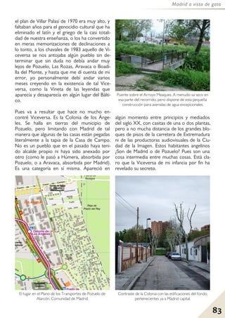 83
Madrid a vista de gato
el plan de Villar Palasí de 1970 era muy alto, y
faltaban años para el genocidio cultural que ha
eliminado el latín y el griego de la casi totali-
dad de nuestra enseñanza, o los ha convertido
en meras memorizaciones de declinaciones a
lo tonto, a los chavales de 1983 aquello de Vi-
ceversa se nos antojaba algún pueblo sin de-
terminar que sin duda no debía andar muy
lejos de Pozuelo, Las Rozas, Aravaca o Boadi-
lla del Monte, y hasta que me dí cuenta de mi
error, yo personalmente debí andar varios
meses creyendo en la existencia de tal Vice-
versa, como la Vineta de las leyendas que
aparecía y desaparecía en algún lugar del Bálti-
co.
Pues va a resultar que hace no mucho en-
contré Viceversa. Es la Colonia de los Ánge-
les. Se halla en tierras del municipio de
Pozuelo, pero limitando con Madrid de tal
manera que algunas de las casas están pegadas
literalmente a la tapia de la Casa de Campo.
No es un pueblo que en el pasado haya teni-
do alcalde propio ni haya sido anexado por
otro (como le pasó a Húmera, absorbida por
Pozuelo, o a Aravaca, absorbida por Madrid).
Es una categoría en sí misma. Apareció en
algún momento entre principios y mediados
del siglo XX, con casitas de una o dos plantas,
pero a no mucha distancia de los grandes blo-
ques de pisos de la carretera de Extremadura
ni de las productoras audiovisuales de la Ciu-
dad de la Imagen. Estos habitantes angelinos
¿Son de Madrid o de Pozuelo? Pues son una
cosa intermedia entre muchas cosas. Está cla-
ro que la Viceversa de mi infancia por fin ha
revelado su secreto.
Puente sobre el Arroyo Meaques. A menudo va seco en
esa parte del recorrido, pero dispone de esta pequeña
construcción para avenidas de agua excepcionales.
Contraste de la Colonia con las edificaciones del fondo,
pertenecientes ya a Madrid capital.
El lugar en el Plano de los Transportes de Pozuelo de
Alarcón, Comunidad de Madrid.
 