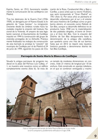 9
Madrid a vista de gato
Parroquia de Santa María la Blanca de Canillejas
Situada la antigua parroquia de progenie me-
dieval en la plaza del Párroco Luis Calleja, nº
1, se muestra ante nosotros como un edificio
completamente exento (foto 6). Se trata de
un templo de modestas dimensiones; en con-
creto, mide 21 metros de longitud por 10 de
anchura. Está construido en aparejo toledano,
en el que se combinan verdugadas y macho-
Espíritu Santo, en 1912, favorecería notable-
mente la comunicación de los canillejeros con
Madrid.
Tras los destrozos de la Guerra Civil (1936-
1939), se derogaría por el Nuevo Estado la le-
gislación de “casas baratas”. La inmigración
creciente desde los ámbitos rurales hacia las
ciudades impulsó la creación del Instituto Na-
cional de la Vivienda. Al amparo de esta legis-
lación nacional, el Ayuntamiento de Canillejas
impulsó en 1944 la construcción del grupo de
viviendas protegidas de La Dehesilla. Práctica-
mente finalizados los trabajos de construcción
de esta barriada se produjo la “anexión” del
municipio de Canillejas por el de Madrid el 24
de junio de 1949, siguiendo los pasos de Cha-
martín de la Rosa, Carabanchel Alto y Bajo y
Canillas, y poco antes que su vecino Vicálvaro,
que sería incorporado al “Gran Madrid” en
1951 (foto 5). Por estos años se plantearía el
desarrollo urbanístico por el sur y el oriente
del casco histórico de Canillejas como un gran
barrio obrero, el conocido como Poblado de
San Blas, aunque su desarrollo definitivo no se
produciría hasta 1958 con la materialización
de dos poblados dirigidos, el barrio de Siman-
cas y el Gran San Blas. Con la creación del
Distrito de San Blas desaparecería hasta la
denominación de la antigua villa castellana,
que quedaría como uno más de sus barrios,
hasta que en 2012 se reparó esta injusticia
histórica pasando a denominarse distrito de
San Blas-Canillejas.
Foto 6: Vista general del templo de Santa María la Blanca, en la que resalta
la torre-campanario, posiblemente edificada en el siglo XVIII.
 