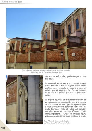 Madrid a vista de gato
10
tímpano liso enfoscado y perforado por un sen-
cillo óculo.
La visión del templo desde esta perspectiva evi-
dencia también la falta de la gran cúpula sobre
pechinas que remataría el crucero y que, di-
señado por el arquitecto Sr. Carrasco-Muñoz,
no se llevó a la práctica por razones presupues-
tarias.
La esquina izquierda de la fachada del templo se
ve notablemente ennoblecida con la presencia
de una notable escultura pétrea representando
a Jesús, popularmente conocido como del “Sa-
grado Corazón” (foto 7). Obra del escultor
santoñés Víctor de los Ríos Campos (1909-
1996), representa a Cristo en estilizada figura,
vistiendo sencilla túnica larga entallada a la cin-
Foto 6: Fachada lateral del templo, correspondiente al lado del evangelio
y abierta a la calle de Cervantes (Foto: Julio Real).
Foto 7: Sagrado Corazón de Jesús, obra
de Víctor de los Ríos (Foto: Julio Real).
 