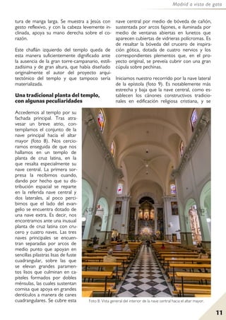 11
Madrid a vista de gato
tura de manga larga. Se muestra a Jesús con
gesto reflexivo, y con la cabeza levemente in-
clinada, apoya su mano derecha sobre el co-
razón.
Este chaflán izquierdo del templo queda de
esta manera suficientemente dignificado ante
la ausencia de la gran torre-campanario, estili-
zadísima y de gran altura, que había diseñado
originalmente el autor del proyecto arqui-
tectónico del templo y que tampoco sería
materializada.
Una tradicional planta del templo,
con algunas peculiaridades
Accedemos al templo por su
fachada principal. Tras atra-
vesar un breve atrio, con-
templamos el conjunto de la
nave principal hacia el altar
mayor (foto 8). Nos cercio-
ramos enseguida de que nos
hallamos en un templo de
planta de cruz latina, en la
que resalta especialmente su
nave central. La primera sor-
presa la recibimos cuando,
dando por hecho que su dis-
tribución espacial se reparte
en la referida nave central y
dos laterales, al poco perci-
bimos que el lado del evan-
gelio se encuentra dotado de
una nave extra. Es decir, nos
encontramos ante una inusual
planta de cruz latina con cru-
cero y cuatro naves. Las tres
naves principales se encuen-
tran separadas por arcos de
medio punto que apoyan en
sencillas pilastras lisas de fuste
cuadrangular, sobre las que
se elevan grandes paramen-
tos lisos que culminan en ca-
piteles formados por dobles
ménsulas, las cuales sustentan
cornisa que apoya en grandes
dentículos a manera de canes
cuadrangulares. Se cubre esta
nave central por medio de bóveda de cañón,
sustentada por arcos fajones, e iluminada por
medio de ventanas abiertas en lunetos que
aparecen cubiertas de vidrieras polícromas. Es
de resaltar la bóveda del crucero de inspira-
ción gótica, dotada de cuatro nervios y los
correspondientes plementos que, en el pro-
yecto original, se preveía cubrir con una gran
cúpula sobre pechinas.
Iniciamos nuestro recorrido por la nave lateral
de la epístola (foto 9). Es notablemente más
estrecha y baja que la nave central, como es-
tablecen los cánones constructivos tradicio-
nales en edificación religiosa cristiana, y se
Foto 8: Vista general del interior de la nave central hacia el altar mayor.
 