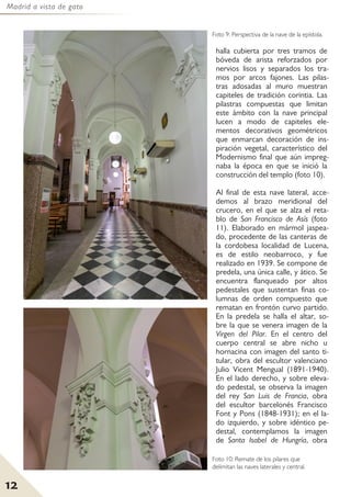 Madrid a vista de gato
12
halla cubierta por tres tramos de
bóveda de arista reforzados por
nervios lisos y separados los tra-
mos por arcos fajones. Las pilas-
tras adosadas al muro muestran
capiteles de tradición corintia. Las
pilastras compuestas que limitan
este ámbito con la nave principal
lucen a modo de capiteles ele-
mentos decorativos geométricos
que enmarcan decoración de ins-
piración vegetal, característico del
Modernismo final que aún impreg-
naba la época en que se inició la
construcción del templo (foto 10).
Al final de esta nave lateral, acce-
demos al brazo meridional del
crucero, en el que se alza el reta-
blo de San Francisco de Asís (foto
11). Elaborado en mármol jaspea-
do, procedente de las canteras de
la cordobesa localidad de Lucena,
es de estilo neobarroco, y fue
realizado en 1939. Se compone de
predela, una única calle, y ático. Se
encuentra flanqueado por altos
pedestales que sustentan finas co-
lumnas de orden compuesto que
rematan en frontón curvo partido.
En la predela se halla el altar, so-
bre la que se venera imagen de la
Virgen del Pilar. En el centro del
cuerpo central se abre nicho u
hornacina con imagen del santo ti-
tular, obra del escultor valenciano
Julio Vicent Mengual (1891-1940).
En el lado derecho, y sobre eleva-
do pedestal, se observa la imagen
del rey San Luis de Francia, obra
del escultor barcelonés Francisco
Font y Pons (1848-1931); en el la-
do izquierdo, y sobre idéntico pe-
destal, contemplamos la imagen
de Santa Isabel de Hungría, obra
Foto 10: Remate de los pilares que
delimitan las naves laterales y central.
Foto 9: Perspectiva de la nave de la epístola.
 