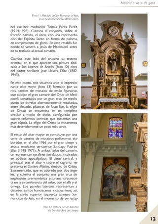 13
Madrid a vista de gato
del escultor madrileño Tomás Parés Pérez
(1914-1996). Culmina el conjunto, sobre el
frontón partido, el ático, con una representa-
ción del Espíritu Santo en forma de paloma,
en rompimiento de gloria. En este retablo fue
donde se veneró a Jesús de Medinaceli antes
de su traslado al actual camarín.
Culmina este lado del crucero su testero
oriental, en el que aparece una pintura dedi-
cada a San Lorenzo de Brindisi (foto 12) obra
del pintor sevillano José Llasera Díaz (1882-
1943).
En este punto, nos situamos ante el impresio-
nante altar mayor (foto 13) formado por va-
rios paneles de mosaico de estilo figurativo,
que cobijan el gran camarín del Cristo de Medi-
naceli; constituido por un gran arco de medio
punto de dovelas alternativamente resaltadas,
entre elevadas pilastras de fuste liso, la efigie
de Cristo se encuentra en un templete
circular a modo de tholos, configurado por
cuatro columnas corintias que sustentan una
gran cúpula. La efigie del Cristo la visitaremos
más detenidamente un poco más tarde.
El resto del altar mayor se constituye por una
serie de paneles de mosaicos polícromos ela-
borados en el año 1966 por el gran pintor y
artista musivario terrasense Santiago Padrós
Elías (1918-1971). A ambos lados del camarín,
se representan serafines tetralados, inspirados
en códices apocalípticos. El panel central, y
principal, tras el altar y sobre el sagrario, re-
presenta el Cordero Místico, símbolo de Cristo
Sacramentado, que es adorado por dos ánge-
les, y culmina el conjunto una gran cruz de
inspiración prerrománica asturiana circunscri-
ta en la circunferencia del orbe, con el alfa y el
omega. Los paneles laterales representan a
distintos santos franciscanos y capuchinos; así,
en la parte superior izquierda aparece San
Francisco de Asís, en el momento de ser estig-
Foto 12: Pintura de San Lorenzo
de Brindisi, obra de Llasera.
Foto 11: Retablo de San Francisco de Asís,
en el brazo meridional del crucero.
 