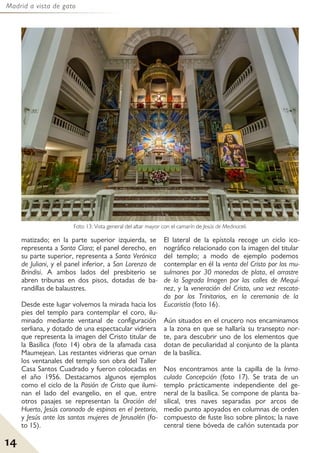 Madrid a vista de gato
14
matizado; en la parte superior izquierda, se
representa a Santa Clara; el panel derecho, en
su parte superior, representa a Santa Verónica
de Juliani, y el panel inferior, a San Lorenzo de
Brindisi. A ambos lados del presbiterio se
abren tribunas en dos pisos, dotadas de ba-
randillas de balaustres.
Desde este lugar volvemos la mirada hacia los
pies del templo para contemplar el coro, ilu-
minado mediante ventanal de configuración
serliana, y dotado de una espectacular vidriera
que representa la imagen del Cristo titular de
la Basílica (foto 14) obra de la afamada casa
Maumejean. Las restantes vidrieras que ornan
los ventanales del templo son obra del Taller
Casa Santos Cuadrado y fueron colocadas en
el año 1956. Destacamos algunos ejemplos
como el ciclo de la Pasión de Cristo que ilumi-
nan el lado del evangelio, en el que, entre
otros pasajes se representan la Oración del
Huerto, Jesús coronado de espinas en el pretorio,
y Jesús ante las santas mujeres de Jerusalén (fo-
to 15).
El lateral de la epístola recoge un ciclo ico-
nográfico relacionado con la imagen del titular
del templo; a modo de ejemplo podemos
contemplar en él la venta del Cristo por los mu-
sulmanes por 30 monedas de plata, el arrastre
de la Sagrada Imagen por las calles de Mequí-
nez, y la veneración del Cristo, una vez rescata-
do por los Trinitarios, en la ceremonia de la
Eucaristía (foto 16).
Aún situados en el crucero nos encaminamos
a la zona en que se hallaría su transepto nor-
te, para descubrir uno de los elementos que
dotan de peculiaridad al conjunto de la planta
de la basílíca.
Nos encontramos ante la capilla de la Inma-
culada Concepción (foto 17). Se trata de un
templo prácticamente independiente del ge-
neral de la basílica. Se compone de planta ba-
silical, tres naves separadas por arcos de
medio punto apoyados en columnas de orden
compuesto de fuste liso sobre plintos; la nave
central tiene bóveda de cañón sutentada por
Foto 13: Vista general del altar mayor con el camarín de Jesús de Medinaceli.
 