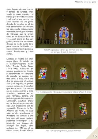 15
Madrid a vista de gato
arcos fajones de tres tramos
y dotada de lunetos, finali-
zando las naves laterales, cu-
biertas por bóvedas de arista
y reforzados sus tramos por
arcos fajones, en una girola
dotada de trasaltar en el áb-
side semicircular. Se encuen-
tra esta capilla notablemente
iluminada por el gran número
de vidrieras que la ornan,
tanto en los lunetos de la na-
ve central, como en los alar-
gados y estrechos ventanales
de arco de medio punto de la
parte superior del ábside, con
representaciones de pasajes y
santos franciscanos y capu-
chinos.
Destaca el retablo del altar
mayor (foto 18), tallado por
el escultor-imaginero madri-
leño Tomás Parés Pérez
(1914-1996). Realizado en
madera parcialmente dorada
y policromada, se compone
de predela, un cuerpo con
tres calles, y ático. En la pre-
dela se encuentra el antiguo
altar y el sagrario; el primer
cuerpo, dotado de tres calles
que estructuran dos colum-
nas de orden corintio y fuste
acanalado, muestra, en su
gran hornacina central, una
bella imagen de la Inmaculada
Concepción, escultura anóni-
ma de los primeros años del
siglo XIX procedente del de-
saparecido Convento de San
Antonio del Prado, en cuyo
solar se alza actualmente el
Ministerio de Sanidad; a am-
bos lados del icono mariano
podemos contemplar, a su
izquierda, una imagen del
Arcángel San Rafael, obra
realizada en 1947 por el es-
cultor vasco Rafael García
Foto 14: Espectacular vidriera que ilumina el coro alto,
con la imagen de Jesús de Medinaceli.
Foto 15: Algunas de las vidrieras que representan el ciclo de la Pasión de Cristo.
Foto 16: Ciclo iconográfico de Jesús de Medinaceli.
 