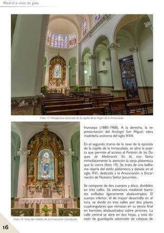Madrid a vista de gato
16
Irurozqui (1880-1968). A la derecha, la re-
presentación del Arcángel San Miguel, obra
madrileña anónima del siglo XVIII.
En el segundo tramo de la nave de la epístola
de la capilla de la Inmaculada, se abre la puer-
ta que permite el acceso al Panteón de los Du-
ques de Medinaceli. En él, nos llama
inmediatamente la atención la verja plateresca
que lo cierra (foto 19). Se trata de una bellísi-
ma rejería del estilo plateresco y datada en el
siglo XVI, dedicada a la Anunciación o Encar-
nación de Nuestro Señor Jesucristo.
Se compone de dos cuerpos y ático, divididos
en tres calles. Se estructura mediante barro-
tes anillados ligeramente abalaustrados. El
cuerpo inferior, el de mayor desarrollo en al-
tura, se divide en tres calles por dos pilares
cuadrangulares que rematan en su tercio final
en barrotes abalaustrados sobre jarrones. La
calle central se abre en dos hojas, y está do-
tado de guardapiés adornado de cabezas de
Foto 18: Vista del retablo de la Inmaculada Concepción.
Foto 17: Perspectiva escorada de la capilla de la Virgen de la Inmaculada.
 