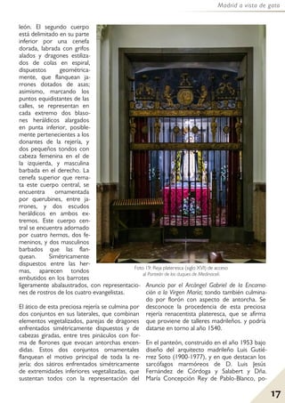 17
Madrid a vista de gato
león. El segundo cuerpo
está delimitado en su parte
inferior por una cenefa
dorada, labrada con grifos
alados y dragones estiliza-
dos de colas en espiral,
dispuestos geométrica-
mente, que flanquean ja-
rrones dotados de asas;
asimismo, marcando los
puntos equidistantes de las
calles, se representan en
cada extremo dos blaso-
nes heráldicos alargados
en punta inferior, posible-
mente pertenecientes a los
donantes de la rejería, y
dos pequeños tondos con
cabeza femenina en el de
la izquierda, y masculina
barbada en el derecho. La
cenefa superior que rema-
ta este cuerpo central, se
encuentra ornamentada
por querubines, entre ja-
rrones, y dos escudos
heráldicos en ambos ex-
tremos. Este cuerpo cen-
tral se encuentra adornado
por cuatro hermas, dos fe-
meninos, y dos masculinos
barbados que las flan-
quean. Simétricamente
dispuestos entre las her-
mas, aparecen tondos
embutidos en los barrotes
ligeramente abalaustrados, con representacio-
nes de rostros de los cuatro evangelistas.
El ático de esta preciosa rejería se culmina por
dos conjuntos en sus laterales, que combinan
elementos vegetalizados, parejas de dragones
enfrentados simétricamente dispuestos y de
cabezas giradas, entre tres pináculos con for-
ma de florones que evocan antorchas encen-
didas. Estos dos conjuntos ornamentales
flanquean el motivo principal de toda la re-
jería: dos sátiros enfrentados simétricamente
de extremidades inferiores vegetalizadas, que
sustentan todos con la representación del
Anuncio por el Arcángel Gabriel de la Encarna-
ción a la Virgen María; tondo también culmina-
do por florón con aspecto de antorcha. Se
desconoce la procedencia de esta preciosa
rejería renacentista plateresca, que se afirma
que proviene de talleres madrileños. y podría
datarse en torno al año 1540.
En el panteón, construido en el año 1953 bajo
diseño del arquitecto madrileño Luis Gutié-
rrez Soto (1900-1977), y en que destacan los
sarcófagos marmóreos de D. Luis Jesús
Fernández de Córdoga y Salabert y Dña.
María Concepción Rey de Pablo-Blanco, po-
Foto 19: Reja plateresca (siglo XVI) de acceso
al Panteón de los duques de Medinaceli.
 