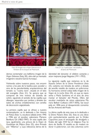 Madrid a vista de gato
18
demos contemplar una bellísima imagen de la
Virgen Dolorosa (foto 20), obra del ya mentado
imaginero vizcaíno García Irurozqui.
Volviendo sobre nuestros pasos, nos encami-
namos a los pies de la basílica para acceder a
otra de las peculiaridades arquitectónicas del
templo: su “cuarta nave”, situada en el lado
del evangelio (foto 21). Se aprecia que se
compone de tres tramos de bóveda de
cañón, siguiendo el sentido de las capillas que
albergan, separados por jambas y dinteles do-
tados de anchos entablamentos con cenefas
de decoración vegetalizada.
La primera capilla que se ofrece a nuestra
contemplación, es la dedicada a San Antonio
de Padua (foto 1), escultura tallada entre 1945
y 1946 por el escultor valenciano Mariano
Benlliure Gil (1862-1947). En esta capilla des-
taca, igualmente, una pintura de la Virgen de
Guadalupe de Méjico (foto 22), obra firmada
por “Alberius” y cuya relevancia deriva de la
identidad del donante: el célebre cantante y
actor mejicano Jorge Negrete (1911-1953).
La siguiente capilla que visitamos es la de
Nuestra Señora de la Divina Providencia (foto
23), cubierta con bóveda de cañón y dotada
de sencillo retablo de madera sin policromar.
Su hornacina central cobija bella imagen de la
Virgen de la Leche (foto 24), en que se repre-
senta a María Santísima en el acto de ama-
mantar al Salvador del Mundo. Obra del
escultor madrileño de raíces valencianas Ma-
riano Bellver Collazos (1817-1876), fue escul-
pida en 1846 para el desaparecido convento
de San Antonio del Prado.
La última capilla de esta nave es la dedicada a
la Divina Pastora (foto 25). Esta es una devo-
ción particularmente querida por la Orden
Capuchina pues el encargado de divulgarla a
finales del siglo XVII fue el religioso Fray Isi-
doro de Sevilla. El retablo es de madera sin
dorar ni policromar, con dos columnas corin-
Foto 20: Imagen de la Virgen Dolorosa en el
Panteón de los duques de Medinaceli.
Foto 21: La “cuarta nave” de la basílica
de Jesús de Medinaceli.
 