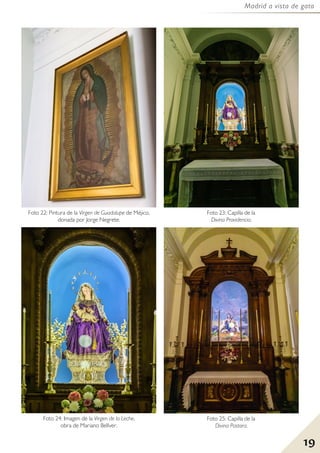 19
Madrid a vista de gato
Foto 25: Capilla de la
Divina Pastora.
Foto 22: Pintura de la Virgen de Guadalupe de Méjico,
donada por Jorge Negrete.
Foto 24: Imagen de la Virgen de la Leche,
obra de Mariano Bellver.
Foto 23: Capilla de la
Divina Providencia.
 