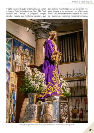 21
Madrid a vista de gato
Y sólo nos queda subir al camarín para visitar
a Nuestro Padre Jesús Nazareno (foto 29). En el
interior del “tholos” o pequeño templo
circular, resalta esta bellísima escultura que
tan grandes manifestaciones de devoción reli-
giosa inspira a los cristianos, no sólo madri-
leños, sino de la totalidad de España, así como
de tantísimas naciones hispanoamericanas.
Foto 29: Imagen de Nuestro Padre Jesús de Medinaceli. Primer tercio del siglo XVII.
 