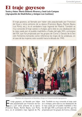 23
Curiosidad gatuna
El traje goyesco, así llamado por haber sido popularizado por Francisco
de Goya y otros pintores de su época (Francisco Bayeu, Ramón Bayeu,
Luis Porta, etc.), es el verdadero traje regional de Madrid. También es
muy conocido el traje castizo o chulapo, pero éste es una idealización de
la ropa usada por el pueblo madrileño a finales del siglo XIX y principios
del XX, que fue propiciada por los grupos de Coros y Danzas de la Sec-
ción Femenina tomando como referencia los trajes de las andaluzas, en
el caso de las mujeres; esto sucedió hacia la década de 1940.
El traje goyesco
Texto y fotos: María Dolores Álvarez y José Luis Campos
(Agrupación de Madrileños y Amigos Los Castizos)
23
Miembros de la Agrupación de Madrileños y Amigos Los Castizos luciendo trajes goyescos.
El traje goyesco, así llamado por haber
sido popularizado por Francisco de Go-
ya y por otros pintores de su época
(Francisco Bayeu, Ramón Bayeu, Luis Porta,
etc.), es el verdadero traje regional de Ma-
drid. También es muy conocido el traje casti-
zo o chulapo, pero éste es una idealización de
la ropa usada por el pueblo madrileño a fina-
les del siglo XIX y principios del XX, que fue
propiciada por los grupos de Coros y Danzas
 